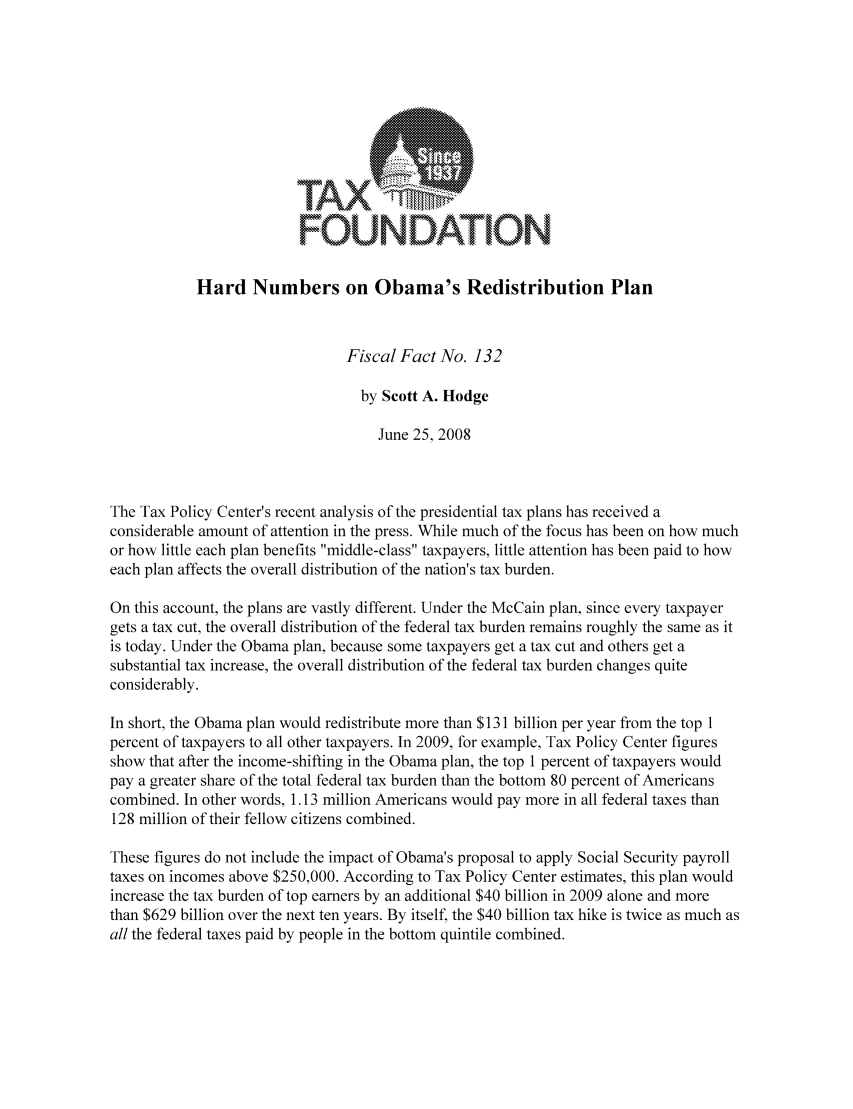 handle is hein.taxfoundation/ffbdcxz0001 and id is 1 raw text is: FOUNDATION
Hard Numbers on Obama's Redistribution Plan
Fiscal Fact No. 132
by Scott A. Hodge
June 25, 2008
The Tax Policy Center's recent analysis of the presidential tax plans has received a
considerable amount of attention in the press. While much of the focus has been on how much
or how little each plan benefits middle-class taxpayers, little attention has been paid to how
each plan affects the overall distribution of the nation's tax burden.
On this account, the plans are vastly different. Under the McCain plan, since every taxpayer
gets a tax cut, the overall distribution of the federal tax burden remains roughly the same as it
is today. Under the Obama plan, because some taxpayers get a tax cut and others get a
substantial tax increase, the overall distribution of the federal tax burden changes quite
considerably.
In short, the Obama plan would redistribute more than $131 billion per year from the top 1
percent of taxpayers to all other taxpayers. In 2009, for example, Tax Policy Center figures
show that after the income-shifting in the Obama plan, the top 1 percent of taxpayers would
pay a greater share of the total federal tax burden than the bottom 80 percent of Americans
combined. In other words, 1.13 million Americans would pay more in all federal taxes than
128 million of their fellow citizens combined.
These figures do not include the impact of Obama's proposal to apply Social Security payroll
taxes on incomes above $250,000. According to Tax Policy Center estimates, this plan would
increase the tax burden of top earners by an additional $40 billion in 2009 alone and more
than $629 billion over the next ten years. By itself, the $40 billion tax hike is twice as much as
all the federal taxes paid by people in the bottom quintile combined.


