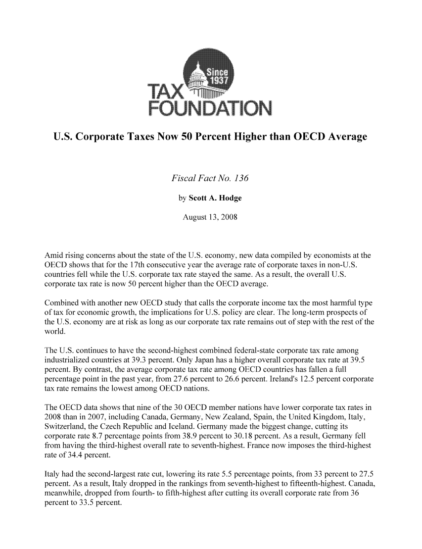 handle is hein.taxfoundation/ffbdgxz0001 and id is 1 raw text is: FOUNDATION
U.S. Corporate Taxes Now 50 Percent Higher than OECD Average
Fiscal Fact No. 136
by Scott A. Hodge
August 13, 2008
Amid rising concerns about the state of the U.S. economy, new data compiled by economists at the
OECD shows that for the 17th consecutive year the average rate of corporate taxes in non-U.S.
countries fell while the U.S. corporate tax rate stayed the same. As a result, the overall U.S.
corporate tax rate is now 50 percent higher than the OECD average.
Combined with another new OECD study that calls the corporate income tax the most harmful type
of tax for economic growth, the implications for U.S. policy are clear. The long-term prospects of
the U.S. economy are at risk as long as our corporate tax rate remains out of step with the rest of the
world.
The U.S. continues to have the second-highest combined federal-state corporate tax rate among
industrialized countries at 39.3 percent. Only Japan has a higher overall corporate tax rate at 39.5
percent. By contrast, the average corporate tax rate among OECD countries has fallen a full
percentage point in the past year, from 27.6 percent to 26.6 percent. Ireland's 12.5 percent corporate
tax rate remains the lowest among OECD nations.
The OECD data shows that nine of the 30 OECD member nations have lower corporate tax rates in
2008 than in 2007, including Canada, Germany, New Zealand, Spain, the United Kingdom, Italy,
Switzerland, the Czech Republic and Iceland. Germany made the biggest change, cutting its
corporate rate 8.7 percentage points from 38.9 percent to 30.18 percent. As a result, Germany fell
from having the third-highest overall rate to seventh-highest. France now imposes the third-highest
rate of 34.4 percent.
Italy had the second-largest rate cut, lowering its rate 5.5 percentage points, from 33 percent to 27.5
percent. As a result, Italy dropped in the rankings from seventh-highest to fifteenth-highest. Canada,
meanwhile, dropped from fourth- to fifth-highest after cutting its overall corporate rate from 36
percent to 33.5 percent.


