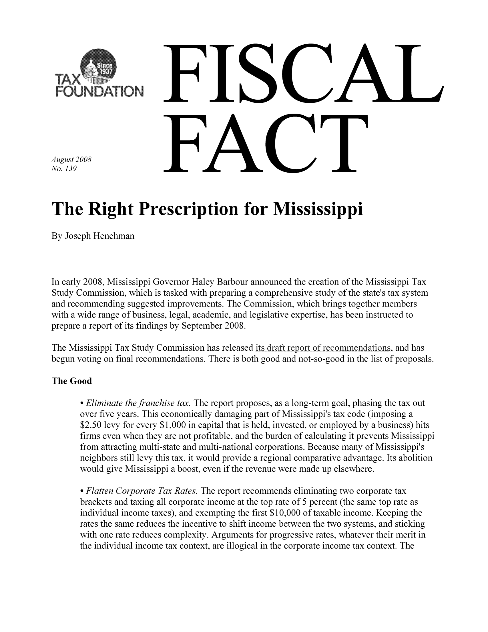 handle is hein.taxfoundation/ffbdjxz0001 and id is 1 raw text is: FISCAL

FACT

August 2008
No. 139

The Right Prescription for Mississippi
By Joseph Henchman
In early 2008, Mississippi Governor Haley Barbour announced the creation of the Mississippi Tax
Study Commission, which is tasked with preparing a comprehensive study of the state's tax system
and recommending suggested improvements. The Commission, which brings together members
with a wide range of business, legal, academic, and legislative expertise, has been instructed to
prepare a report of its findings by September 2008.
The Mississippi Tax Study Commission has released its draft report of recommendations, and has
begun voting on final recommendations. There is both good and not-so-good in the list of proposals.
The Good
o Eliminate the franchise tax. The report proposes, as a long-term goal, phasing the tax out
over five years. This economically damaging part of Mississippi's tax code (imposing a
$2.50 levy for every $1,000 in capital that is held, invested, or employed by a business) hits
firms even when they are not profitable, and the burden of calculating it prevents Mississippi
from attracting multi-state and multi-national corporations. Because many of Mississippi's
neighbors still levy this tax, it would provide a regional comparative advantage. Its abolition
would give Mississippi a boost, even if the revenue were made up elsewhere.
o Flatten Corporate Tax Rates. The report recommends eliminating two corporate tax
brackets and taxing all corporate income at the top rate of 5 percent (the same top rate as
individual income taxes), and exempting the first $10,000 of taxable income. Keeping the
rates the same reduces the incentive to shift income between the two systems, and sticking
with one rate reduces complexity. Arguments for progressive rates, whatever their merit in
the individual income tax context, are illogical in the corporate income tax context. The

- - - - - - - - - - - - - - - -
as
RL              M, a
FOUNDATION:


