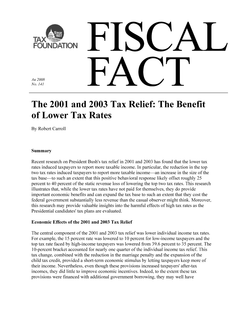 handle is hein.taxfoundation/ffbebxz0001 and id is 1 raw text is: FFISCAL
Au 2008                  FACT
No. 141
The 2001 and 2003 Tax Relief: The Benefit
of Lower Tax Rates
By Robert Carroll
Summary
Recent research on President Bush's tax relief in 2001 and 2003 has found that the lower tax
rates induced taxpayers to report more taxable income. In particular, the reduction in the top
two tax rates induced taxpayers to report more taxable income-an increase in the size of the
tax base-to such an extent that this positive behavioral response likely offset roughly 25
percent to 40 percent of the static revenue loss of lowering the top two tax rates. This research
illustrates that, while the lower tax rates have not paid for themselves, they do provide
important economic benefits and can expand the tax base to such an extent that they cost the
federal government substantially less revenue than the casual observer might think. Moreover,
this research may provide valuable insights into the harmful effects of high tax rates as the
Presidential candidates' tax plans are evaluated.
Economic Effects of the 2001 and 2003 Tax Relief
The central component of the 2001 and 2003 tax relief was lower individual income tax rates.
For example, the 15 percent rate was lowered to 10 percent for low-income taxpayers and the
top tax rate faced by high-income taxpayers was lowered from 39.6 percent to 35 percent. The
10-percent bracket accounted for nearly one quarter of the individual income tax relief. This
tax change, combined with the reduction in the marriage penalty and the expansion of the
child tax credit, provided a short-term economic stimulus by letting taxpayers keep more of
their income. Nevertheless, even though these provisions increased taxpayers' after-tax
incomes, they did little to improve economic incentives. Indeed, to the extent these tax
provisions were financed with additional government borrowing, they may well have


