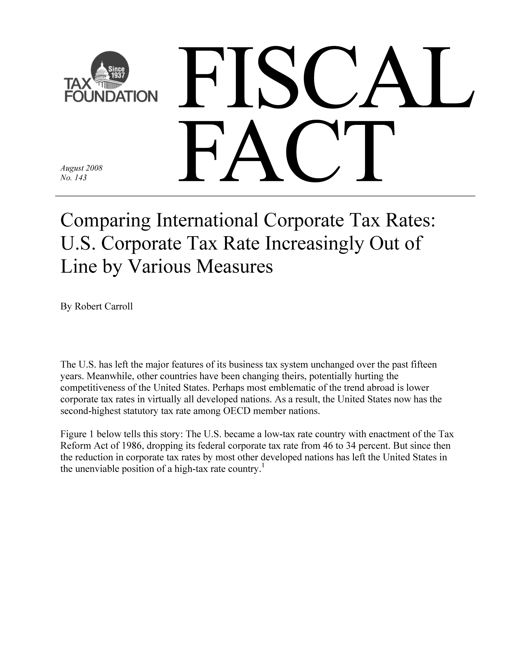 handle is hein.taxfoundation/ffbedxz0001 and id is 1 raw text is: FISCAL

FACT

August 2008
No. 143

Comparing International Corporate Tax Rates:
U.S. Corporate Tax Rate Increasingly Out of
Line by Various Measures
By Robert Carroll
The U.S. has left the major features of its business tax system unchanged over the past fifteen
years. Meanwhile, other countries have been changing theirs, potentially hurting the
competitiveness of the United States. Perhaps most emblematic of the trend abroad is lower
corporate tax rates in virtually all developed nations. As a result, the United States now has the
second-highest statutory tax rate among OECD member nations.
Figure 1 below tells this story: The U.S. became a low-tax rate country with enactment of the Tax
Reform Act of 1986, dropping its federal corporate tax rate from 46 to 34 percent. But since then
the reduction in corporate tax rates by most other developed nations has left the United States in
the unenviable position of a high-tax rate country.1

)ATION


