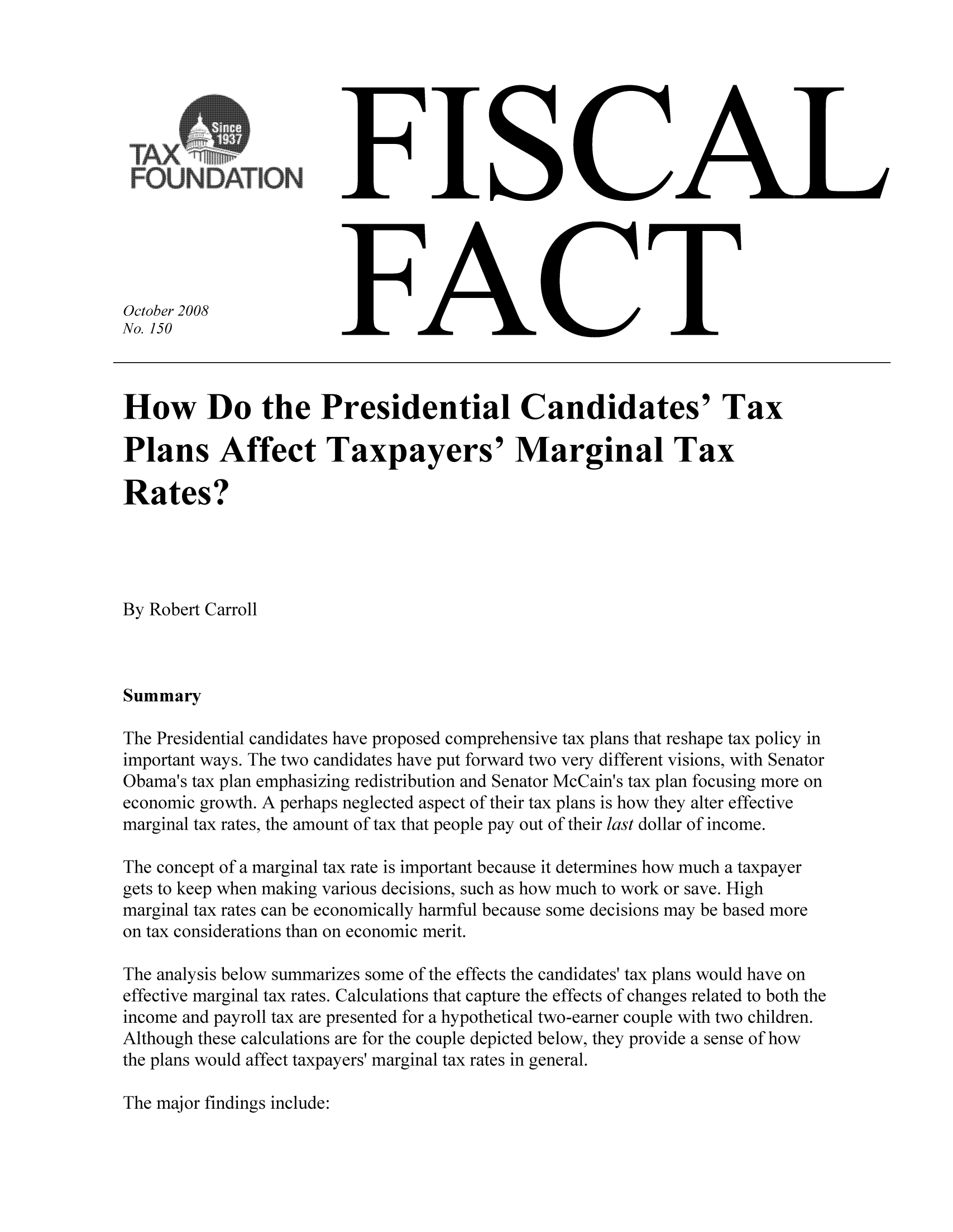 handle is hein.taxfoundation/ffbfaxz0001 and id is 1 raw text is: FISCAL

FACT

October 2008
No. 150

How Do the Presidential Candidates' Tax
Plans Affect Taxpayers' Marginal Tax
Rates?
By Robert Carroll
Summary
The Presidential candidates have proposed comprehensive tax plans that reshape tax policy in
important ways. The two candidates have put forward two very different visions, with Senator
Obama's tax plan emphasizing redistribution and Senator McCain's tax plan focusing more on
economic growth. A perhaps neglected aspect of their tax plans is how they alter effective
marginal tax rates, the amount of tax that people pay out of their last dollar of income.
The concept of a marginal tax rate is important because it determines how much a taxpayer
gets to keep when making various decisions, such as how much to work or save. High
marginal tax rates can be economically harmful because some decisions may be based more
on tax considerations than on economic merit.
The analysis below summarizes some of the effects the candidates' tax plans would have on
effective marginal tax rates. Calculations that capture the effects of changes related to both the
income and payroll tax are presented for a hypothetical two-earner couple with two children.
Although these calculations are for the couple depicted below, they provide a sense of how
the plans would affect taxpayers' marginal tax rates in general.

The major findings include:

- - - - - - - - - - - - - - - -
as
RL              M, a
FOUNDATION:


