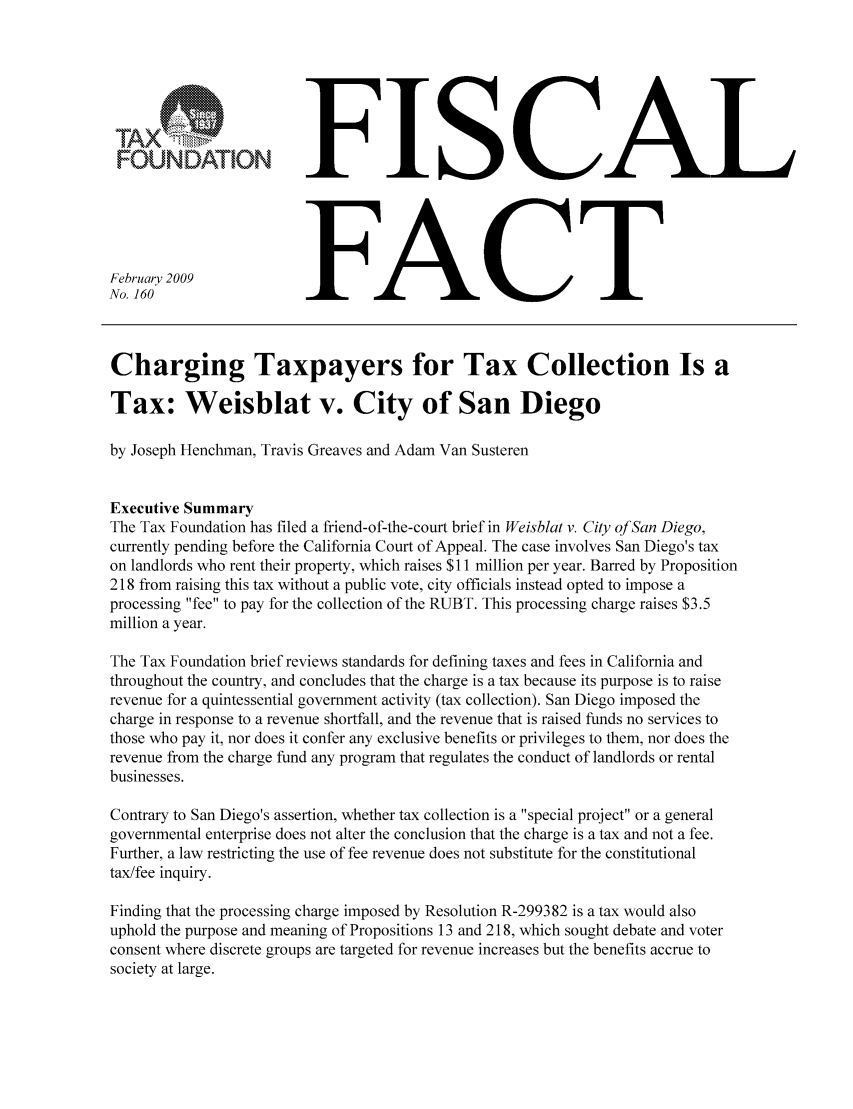 handle is hein.taxfoundation/ffbgaxz0001 and id is 1 raw text is: FOUNDATION
February 2009
No. 160

FISCAL
FACT

Charging Taxpayers for Tax Collection Is a
Tax: Weisblat v. City of San Diego
by Joseph Henchman, Travis Greaves and Adam Van Susteren
Executive Summary
The Tax Foundation has filed a friend-of-the-court brief in Weisbiat v. City of San Diego,
currently pending before the California Court of Appeal. The case involves San Diego's tax
on landlords who rent their property, which raises $11 million per year. Barred by Proposition
218 from raising this tax without a public vote, city officials instead opted to impose a
processing fee to pay for the collection of the RUBT. This processing charge raises $3.5
million a year.
The Tax Foundation brief reviews standards for defining taxes and fees in California and
throughout the country, and concludes that the charge is a tax because its purpose is to raise
revenue for a quintessential government activity (tax collection). San Diego imposed the
charge in response to a revenue shortfall, and the revenue that is raised funds no services to
those who pay it, nor does it confer any exclusive benefits or privileges to them, nor does the
revenue from the charge fund any program that regulates the conduct of landlords or rental
businesses.
Contrary to San Diego's assertion, whether tax collection is a special project or a general
governmental enterprise does not alter the conclusion that the charge is a tax and not a fee.
Further, a law restricting the use of fee revenue does not substitute for the constitutional
tax/fee inquiry.
Finding that the processing charge imposed by Resolution R-299382 is a tax would also
uphold the purpose and meaning of Propositions 13 and 218, which sought debate and voter
consent where discrete groups are targeted for revenue increases but the benefits accrue to
society at large.


