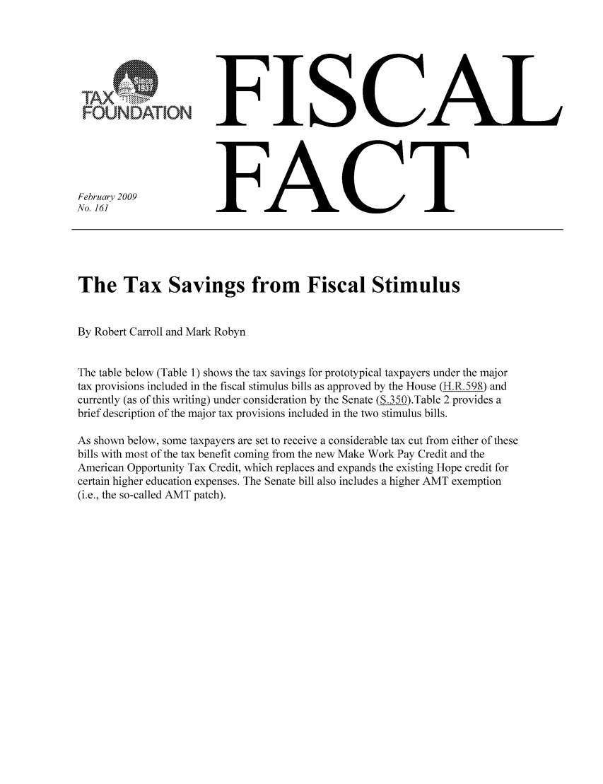 handle is hein.taxfoundation/ffbgbxz0001 and id is 1 raw text is: FOUNDATION
February 2009
No. 161

FISCAL
FACT

The Tax Savings from Fiscal Stimulus
By Robert Carroll and Mark Robyn
The table below (Table 1) shows the tax savings for prototypical taxpayers under the major
tax provisions included in the fiscal stimulus bills as approved by the House (I .R.598) and
currently (as of this writing) under consideration by the Senate (S 350).Table 2 provides a
brief description of the major tax provisions included in the two stimulus bills.
As shown below, some taxpayers are set to receive a considerable tax cut from either of these
bills with most of the tax benefit coming from the new Make Work Pay Credit and the
American Opportunity Tax Credit, which replaces and expands the existing Hope credit for
certain higher education expenses. The Senate bill also includes a higher AMT exemption
(i.e., the so-called AMT patch).


