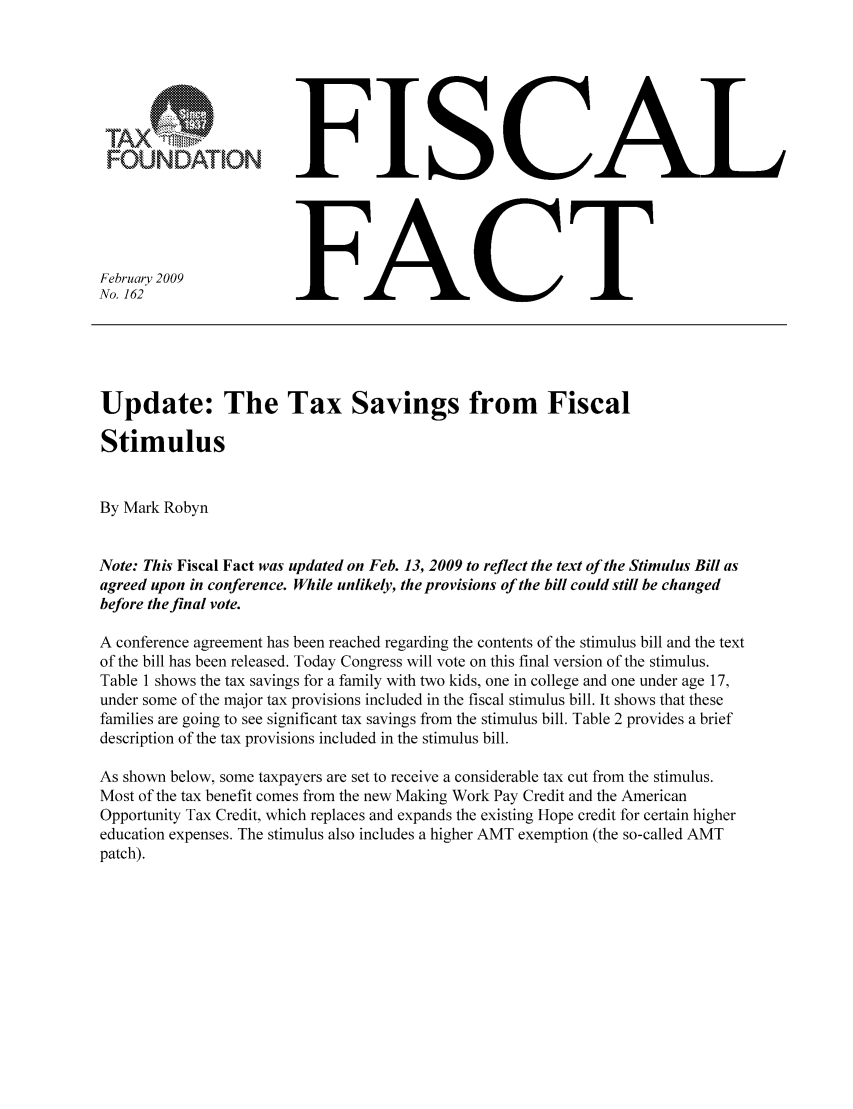 handle is hein.taxfoundation/ffbgcxz0001 and id is 1 raw text is: OUNDATION
February 2009
No. 162

FISCAL
FACT

Update: The Tax Savings from Fiscal
Stimulus
By Mark Robyn
Note: This Fiscal Fact was updated on Feb. 13, 2009 to reflect the text of the Stimulus Bill as
agreed upon in conference. While unlikely, the provisions of the bill could still be changed
before the final vote.
A conference agreement has been reached regarding the contents of the stimulus bill and the text
of the bill has been released. Today Congress will vote on this final version of the stimulus.
Table 1 shows the tax savings for a family with two kids, one in college and one under age 17,
under some of the major tax provisions included in the fiscal stimulus bill. It shows that these
families are going to see significant tax savings from the stimulus bill. Table 2 provides a brief
description of the tax provisions included in the stimulus bill.
As shown below, some taxpayers are set to receive a considerable tax cut from the stimulus.
Most of the tax benefit comes from the new Making Work Pay Credit and the American
Opportunity Tax Credit, which replaces and expands the existing Hope credit for certain higher
education expenses. The stimulus also includes a higher AMT exemption (the so-called AMT
patch).


