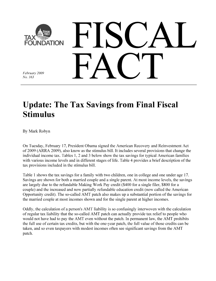 handle is hein.taxfoundation/ffbgdxz0001 and id is 1 raw text is: FOUNDATION
February 2009
No. 163

FISCAL
FACT

Update: The Tax Savings from Final Fiscal
Stimulus
By Mark Robyn
On Tuesday, February 17, President Obama signed the American Recovery and Reinvestment Act
of 2009 (ARRA 2009), also know as the stimulus bill. It includes several provisions that change the
individual income tax. Tables 1, 2 and 3 below show the tax savings for typical American families
with various income levels and in different stages of life. Table 4 provides a brief description of the
tax provisions included in the stimulus bill.
Table 1 shows the tax savings for a family with two children, one in college and one under age 17.
Savings are shown for both a married couple and a single parent. At most income levels, the savings
are largely due to the refundable Making Work Pay credit ($400 for a single filer, $800 for a
couple) and the increased and now partially refundable education credit (now called the American
Opportunity credit). The so-called AMT patch also makes up a substantial portion of the savings for
the married couple at most incomes shown and for the single parent at higher incomes.
Oddly, the calculation of a person's AMT liability is so confusingly interwoven with the calculation
of regular tax liability that the so-called AMT patch can actually provide tax relief to people who
would not have had to pay the AMT even without the patch. In permanent law, the AMT prohibits
the full use of certain tax credits, but with the one-year patch, the full value of those credits can be
taken, and so even taxpayers with modest incomes often see significant savings from the AMT
patch.


