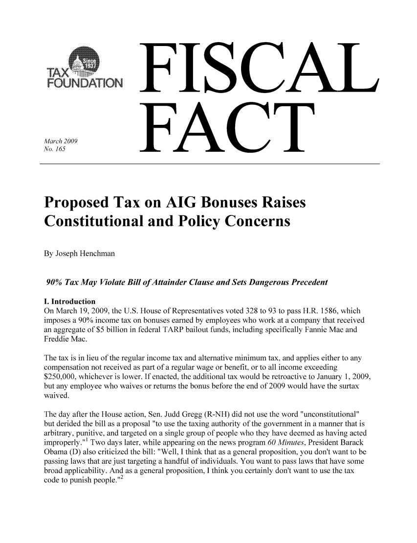 handle is hein.taxfoundation/ffbgfxz0001 and id is 1 raw text is: F CT
FONATOFISICAL
March 2009               FC
No. 165                  F
Proposed Tax on AIG Bonuses Raises
Constitutional and Policy Concerns
By Joseph Henchman
90% Tax May Violate Bill of Attainder Clause and Sets Dangerous Precedent
I. Introduction
On March 19, 2009, the U.S. House of Representatives voted 328 to 93 to pass H.R. 1586, which
imposes a 90% income tax on bonuses earned by employees who work at a company that received
an aggregate of $5 billion in federal TARP bailout funds, including specifically Fannie Mae and
Freddie Mac.
The tax is in lieu of the regular income tax and alternative minimum tax, and applies either to any
compensation not received as part of a regular wage or benefit, or to all income exceeding
$250,000, whichever is lower. If enacted, the additional tax would be retroactive to January 1, 2009,
but any employee who waives or returns the bonus before the end of 2009 would have the surtax
waived.
The day after the House action, Sen. Judd Gregg (R-NH) did not use the word unconstitutional
but derided the bill as a proposal to use the taxing authority of the government in a manner that is
arbitrary, punitive, and targeted on a single group of people who they have deemed as having acted
improperly.' Two days later, while appearing on the news program 60 Minutes, President Barack
Obama (D) also criticized the bill: Well, I think that as a general proposition, you don't want to be
passing laws that are just targeting a handful of individuals. You want to pass laws that have some
broad applicability. And as a general proposition, I think you certainly don't want to use the tax
code to punish people.'2


