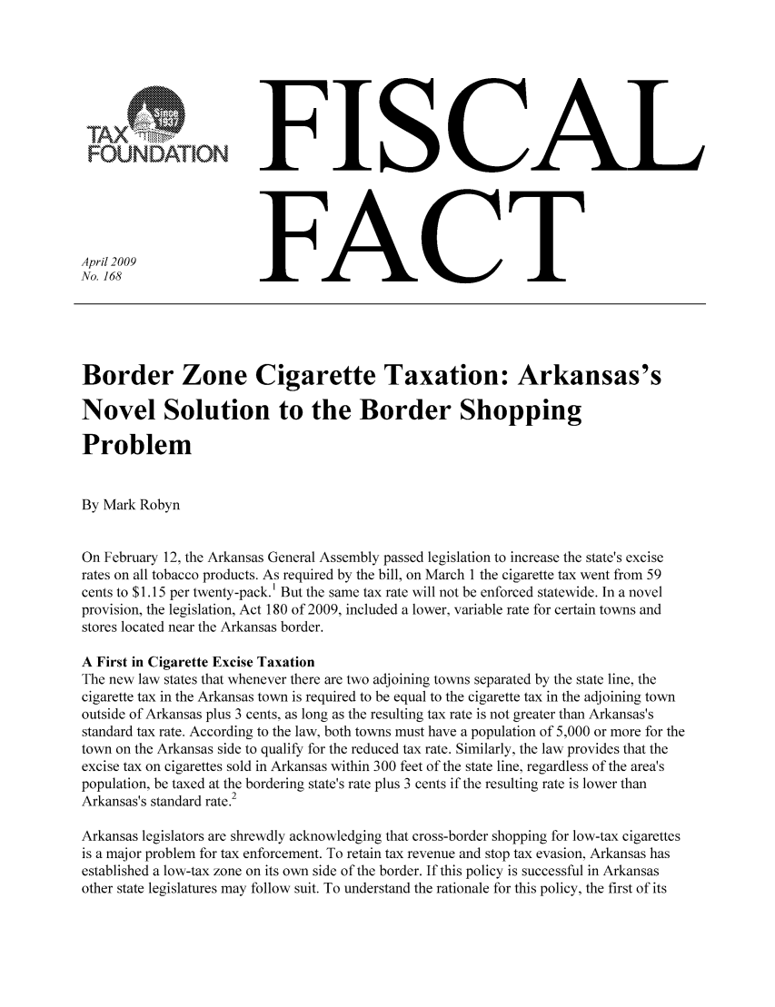 handle is hein.taxfoundation/ffbgixz0001 and id is 1 raw text is: FFISCAL
April 2009               FACT
No. 168                  FACT
Border Zone Cigarette Taxation: Arkansas's
Novel Solution to the Border Shopping
Problem
By Mark Robyn
On February 12, the Arkansas General Assembly passed legislation to increase the state's excise
rates on all tobacco products. As required by the bill, on March 1 the cigarette tax went from 59
cents to $1.15 per twenty-pack. 1 But the same tax rate will not be enforced statewide. In a novel
provision, the legislation, Act 180 of 2009, included a lower, variable rate for certain towns and
stores located near the Arkansas border.
A First in Cigarette Excise Taxation
The new law states that whenever there are two adjoining towns separated by the state line, the
cigarette tax in the Arkansas town is required to be equal to the cigarette tax in the adjoining town
outside of Arkansas plus 3 cents, as long as the resulting tax rate is not greater than Arkansas's
standard tax rate. According to the law, both towns must have a population of 5,000 or more for the
town on the Arkansas side to qualify for the reduced tax rate. Similarly, the law provides that the
excise tax on cigarettes sold in Arkansas within 300 feet of the state line, regardless of the area's
population, be taxed at the bordering state's rate plus 3 cents if the resulting rate is lower than
Arkansas's standard rate.2
Arkansas legislators are shrewdly acknowledging that cross-border shopping for low-tax cigarettes
is a major problem for tax enforcement. To retain tax revenue and stop tax evasion, Arkansas has
established a low-tax zone on its own side of the border. If this policy is successful in Arkansas
other state legislatures may follow suit. To understand the rationale for this policy, the first of its


