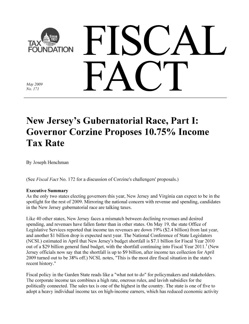 handle is hein.taxfoundation/ffbhbxz0001 and id is 1 raw text is: FFISCAL
No. 171                  FACT
New Jersey's Gubernatorial Race, Part I:
Governor Corzine Proposes 10.75% Income
Tax Rate
By Joseph Henchman
(See Fiscal Fact No. 172 for a discussion of Corzine's challengers' proposals.)
Executive Summary
As the only two states electing governors this year, New Jersey and Virginia can expect to be in the
spotlight for the rest of 2009. Mirroring the national concern with revenue and spending, candidates
in the New Jersey gubernatorial race are talking taxes.
Like 40 other states, New Jersey faces a mismatch between declining revenues and desired
spending, and revenues have fallen faster than in other states. On May 19, the state Office of
Legislative Services reported that income tax revenues are down 19% ($2.4 billion) from last year,
and another $1 billion drop is expected next year. The National Conference of State Legislators
(NCSL) estimated in April that New Jersey's budget shortfall is $7.1 billion for Fiscal Year 2010
out of a $29 billion general fund budget, with the shortfall continuing into Fiscal Year 2011.1 (New
Jersey officials now say that the shortfall is up to $9 billion, after income tax collection for April
2009 turned out to be 38% off.) NCSL notes, This is the most dire fiscal situation in the state's
recent history.
Fiscal policy in the Garden State reads like a what not to do for policymakers and stakeholders.
The corporate income tax combines a high rate, onerous rules, and lavish subsidies for the
politically connected. The sales tax is one of the highest in the country. The state is one of five to
adopt a heavy individual income tax on high-income earners, which has reduced economic activity


