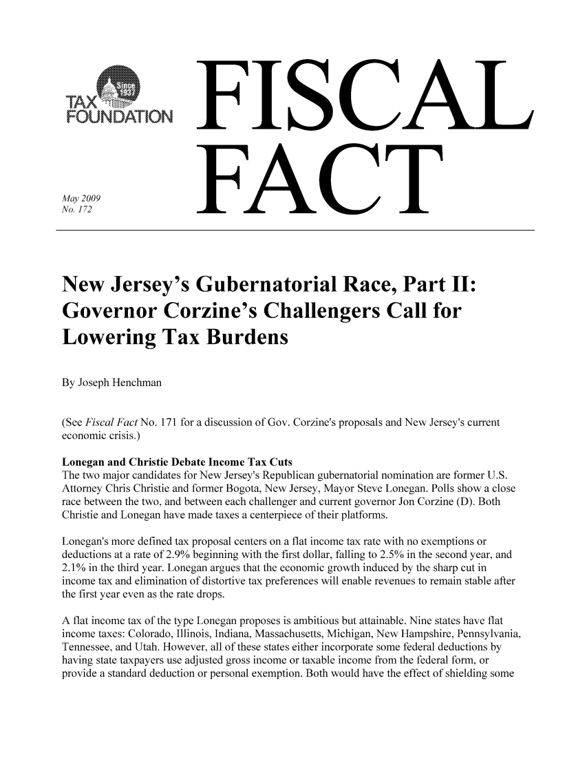 handle is hein.taxfoundation/ffbhcxz0001 and id is 1 raw text is: FFISCAL
No. 172                  FACT
New Jersey's Gubernatorial Race, Part II:
Governor Corzine's Challengers Call for
Lowering Tax Burdens
By Joseph Henchman
(See Fiscal Fact No. 171 for a discussion of Gov. Corzine's proposals and New Jersey's current
economic crisis.)
Lonegan and Christie Debate Income Tax Cuts
The two major candidates for New Jersey's Republican gubernatorial nomination are former U.S.
Attorney Chris Christie and former Bogota, New Jersey, Mayor Steve Lonegan. Polls show a close
race between the two, and between each challenger and current governor Jon Corzine (D). Both
Christie and Lonegan have made taxes a centerpiece of their platforms.
Lonegan's more defined tax proposal centers on a flat income tax rate with no exemptions or
deductions at a rate of 2.9% beginning with the first dollar, falling to 2.5% in the second year, and
2.10% in the third year. Lonegan argues that the economic growth induced by the sharp cut in
income tax and elimination of distortive tax preferences will enable revenues to remain stable after
the first year even as the rate drops.
A flat income tax of the type Lonegan proposes is ambitious but attainable. Nine states have flat
income taxes: Colorado, Illinois, Indiana, Massachusetts, Michigan, New Hampshire, Pennsylvania,
Tennessee, and Utah. However, all of these states either incorporate some federal deductions by
having state taxpayers use adjusted gross income or taxable income from the federal form, or
provide a standard deduction or personal exemption. Both would have the effect of shielding some


