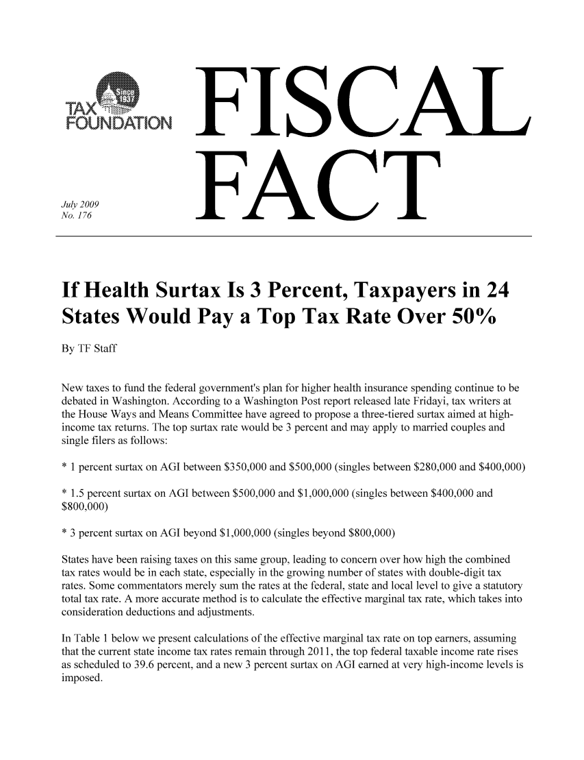 handle is hein.taxfoundation/ffbhgxz0001 and id is 1 raw text is: FFISCAL
July 2009FCT
No. 176                  FC
If Health Surtax Is 3 Percent, Taxpayers in 24
States Would Pay a Top Tax Rate Over 50%
By TF Staff
New taxes to fund the federal government's plan for higher health insurance spending continue to be
debated in Washington. According to a Washington Post report released late Fridayi, tax writers at
the House Ways and Means Committee have agreed to propose a three-tiered surtax aimed at high-
income tax returns. The top surtax rate would be 3 percent and may apply to married couples and
single filers as follows:
* 1 percent surtax on AGI between $350,000 and $500,000 (singles between $280,000 and $400,000)
* 1.5 percent surtax on AGI between $500,000 and $1,000,000 (singles between $400,000 and
$800,000)
* 3 percent surtax on AGI beyond $1,000,000 (singles beyond $800,000)
States have been raising taxes on this same group, leading to concern over how high the combined
tax rates would be in each state, especially in the growing number of states with double-digit tax
rates. Some commentators merely sum the rates at the federal, state and local level to give a statutory
total tax rate. A more accurate method is to calculate the effective marginal tax rate, which takes into
consideration deductions and adjustments.
In Table 1 below we present calculations of the effective marginal tax rate on top earners, assuming
that the current state income tax rates remain through 2011, the top federal taxable income rate rises
as scheduled to 39.6 percent, and a new 3 percent surtax on AGI earned at very high-income levels is
imposed.


