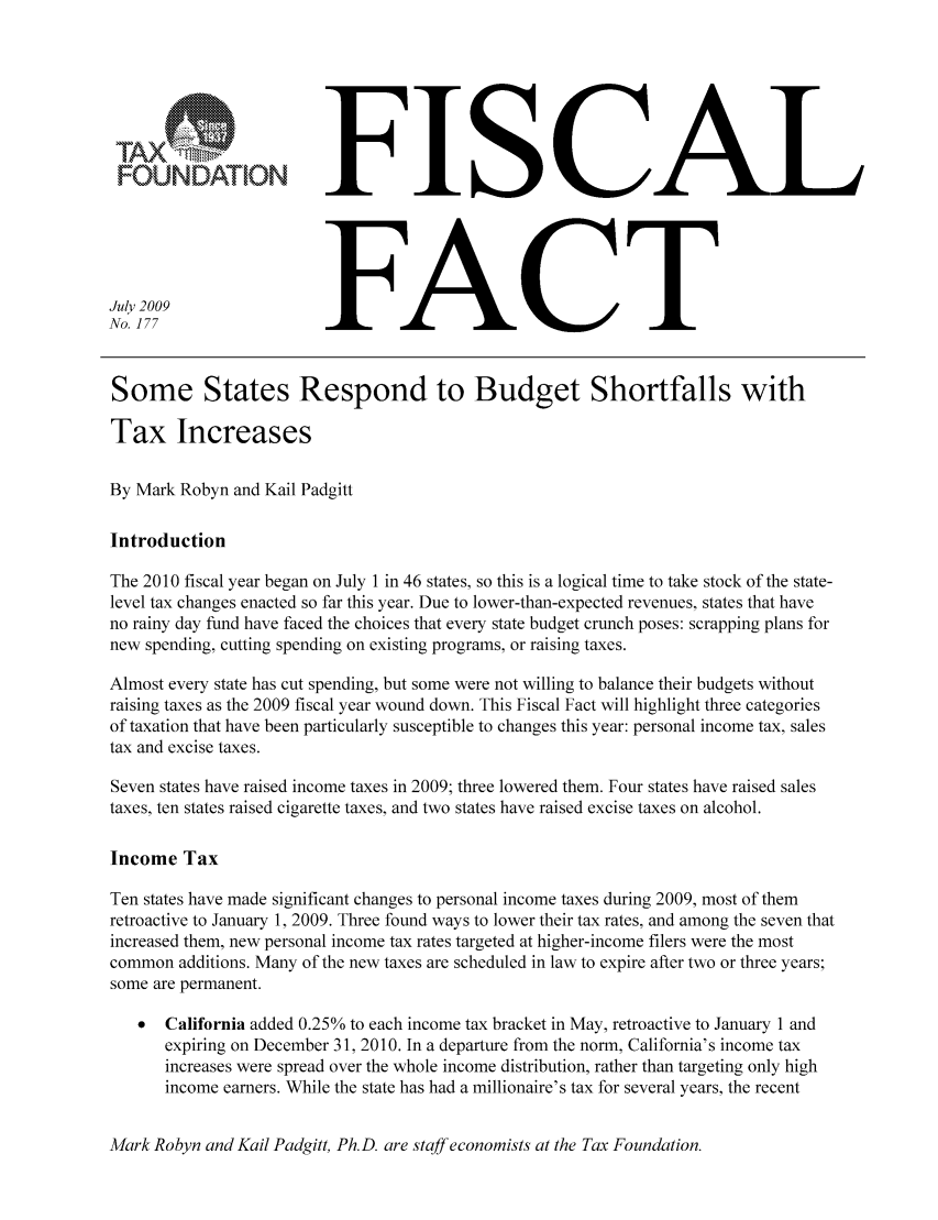 handle is hein.taxfoundation/ffbhhxz0001 and id is 1 raw text is: UFISCAL
July 2009FACT
No. 177
Some States Respond to Budget Shortfalls with
Tax Increases
By Mark Robyn and Kail Padgitt
Introduction
The 2010 fiscal year began on July 1 in 46 states, so this is a logical time to take stock of the state-
level tax changes enacted so far this year. Due to lower-than-expected revenues, states that have
no rainy day fund have faced the choices that every state budget crunch poses: scrapping plans for
new spending, cutting spending on existing programs, or raising taxes.
Almost every state has cut spending, but some were not willing to balance their budgets without
raising taxes as the 2009 fiscal year wound down. This Fiscal Fact will highlight three categories
of taxation that have been particularly susceptible to changes this year: personal income tax, sales
tax and excise taxes.
Seven states have raised income taxes in 2009; three lowered them. Four states have raised sales
taxes, ten states raised cigarette taxes, and two states have raised excise taxes on alcohol.
Income Tax
Ten states have made significant changes to personal income taxes during 2009, most of them
retroactive to January 1, 2009. Three found ways to lower their tax rates, and among the seven that
increased them, new personal income tax rates targeted at higher-income filers were the most
common additions. Many of the new taxes are scheduled in law to expire after two or three years;
some are permanent.
California added 0.25% to each income tax bracket in May, retroactive to January 1 and
expiring on December 31, 2010. In a departure from the norm, California's income tax
increases were spread over the whole income distribution, rather than targeting only high
income earners. While the state has had a millionaire's tax for several years, the recent

Mark Robyn and Kail Padgitt, Ph.D. are staff economists at the Tax Foundation.


