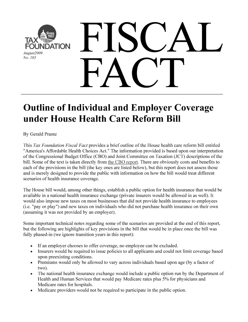 handle is hein.taxfoundation/ffbifxz0001 and id is 1 raw text is: FUDTOFISCAL
August2009
No. 185                   FC
.FACT
Outline of Individual and Employer Coverage
under House Health Care Reform Bill
By Gerald Prante
This Tax Foundation Fiscal Fact provides a brief outline of the House health care reform bill entitled
America's Affordable Health Choices Act. The information provided is based upon our interpretation
of the Congressional Budget Office (CBO) and Joint Committee on Taxation (JCT) descriptions of the
bill. Some of the text is taken directly from the CBO report. There are obviously costs and benefits to
each of the provisions in the bill (the key ones are listed below), but this report does not assess those
and is merely designed to provide the public with information on how the bill would treat different
scenarios of health insurance coverage.
The House bill would, among other things, establish a public option for health insurance that would be
available in a national health insurance exchange (private insurers would be allowed in as well). It
would also impose new taxes on most businesses that did not provide health insurance to employees
(i.e. pay or play) and new taxes on individuals who did not purchase health insurance on their own
(assuming it was not provided by an employer).
Some important technical notes regarding some of the scenarios are provided at the end of this report,
but the following are highlights of key provisions in the bill that would be in place once the bill was
fully phased-in (we ignore transition years in this report):
*  If an employer chooses to offer coverage, no employee can be excluded.
  Insurers would be required to issue policies to all applicants and could not limit coverage based
upon preexisting conditions.
*  Premiums would only be allowed to vary across individuals based upon age (by a factor of
two).
  The national health insurance exchange would include a public option run by the Department of
Health and Human Services that would pay Medicare rates plus 5% for physicians and
Medicare rates for hospitals.
  Medicare providers would not be required to participate in the public option.


