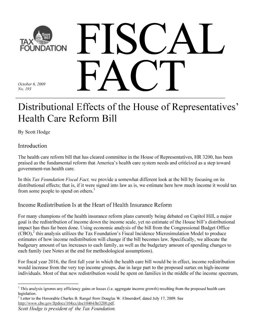 handle is hein.taxfoundation/ffbjdxz0001 and id is 1 raw text is: FOUNDATION
October 6, 2009
No. 193

FISCAL
FACT

Distributional Effects of the House of Representatives'
Health Care Reform Bill
By Scott Hodge
Introduction
The health care reform bill that has cleared committee in the House of Representatives, HR 3200, has been
praised as the fundamental reform that America's health care system needs and criticized as a step toward
government-run health care.
In this Tax Foundation Fiscal Fact, we provide a somewhat different look at the bill by focusing on its
distributional effects; that is, if it were signed into law as is, we estimate here how much income it would tax
from some people to spend on others.'
Income Redistribution Is at the Heart of Health Insurance Reform
For many champions of the health insurance reform plans currently being debated on Capitol Hill, a major
goal is the redistribution of income down the income scale, yet no estimate of the House bill's distributional
impact has thus far been done. Using economic analysis of the bill from the Congressional Budget Office
(CBO),2 this analysis utilizes the Tax Foundation's Fiscal Incidence Microsimulation Model to produce
estimates of how income redistribution will change if the bill becomes law. Specifically, we allocate the
budgetary amount of tax increases to each family, as well as the budgetary amount of spending changes to
each family (see Notes at the end for methodological assumptions).
For fiscal year 2016, the first full year in which the health care bill would be in effect, income redistribution
would increase from the very top income groups, due in large part to the proposed surtax on high-income
individuals. Most of that new redistribution would be spent on families in the middle of the income spectrum,
1 This analysis ignores any efficiency gains or losses (i.e. aggregate income growth) resulting from the proposed health care
legislation.
2 Letter to the Honorable Charles B. Rangel from Douglas W. Elmendorf, dated July 17, 2009. See
t!p:iWWcbo.gov'pdio-c1s/.04xx, doc10464 hr320.2p.
Scott Hodge is president of the Tax Foundation.


