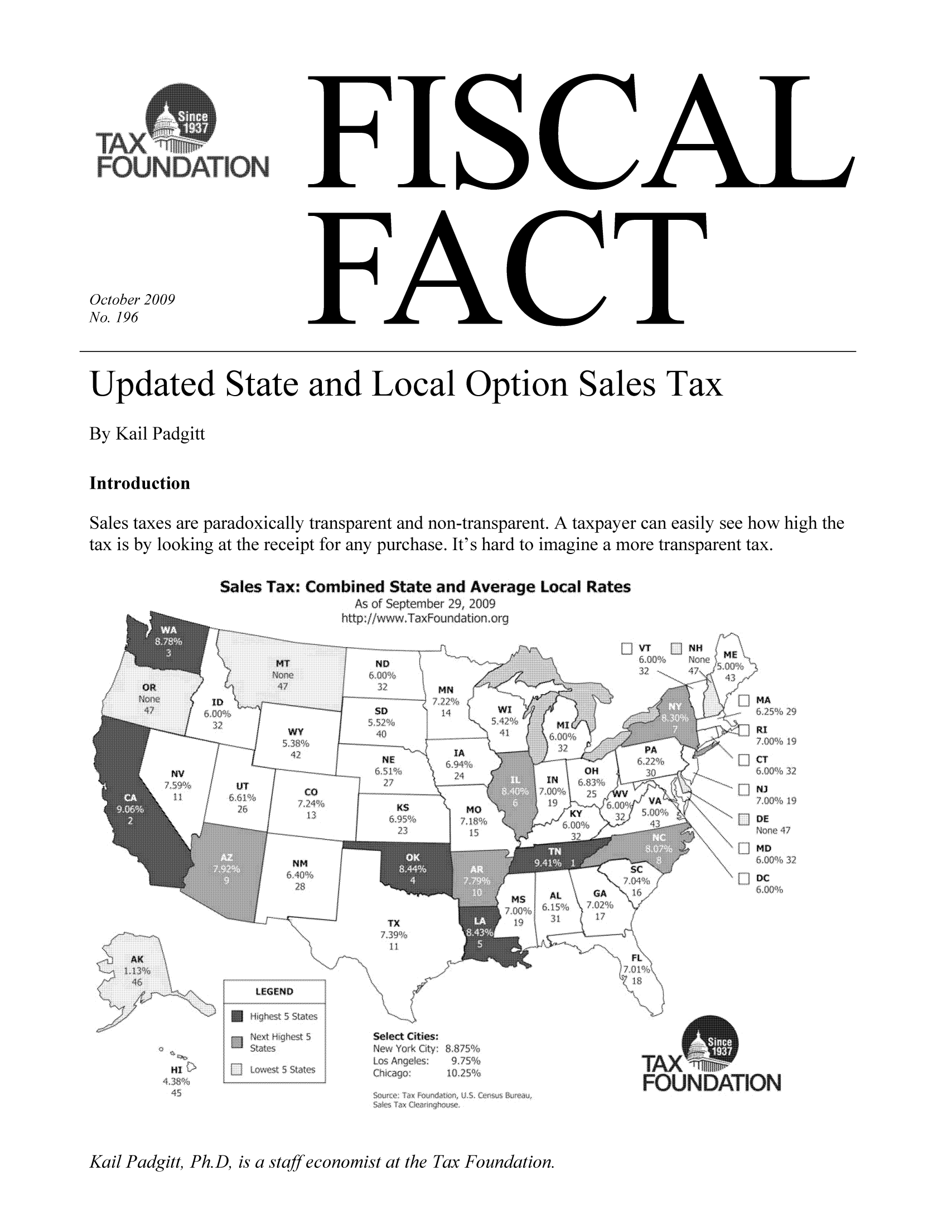 handle is hein.taxfoundation/ffbjgxz0001 and id is 1 raw text is: FISCAL

FACT

October 2009
No. 196

Updated State and Local Option Sales Tax
By Kail Padgitt
Introduction
Sales taxes are paradoxically transparent and non-transparent. A taxpayer can easily see how high the
tax is by looking at the receipt for any purchase. It's hard to imagine a more transparent tax.

Sales Tax.* Combined State and Average Local Rates
As of September 29, 2009
ltp./www.T:xFoundation org

..  z    ............  . .  .
NO
32  MN
. ...:.....,
So D:w
5,53,2%         42%
....               ........
.........
.................
232
IAN
NE~
KS       Mo
6,95%              P-

O:H
6,83%

mssl   AL      G
. .......-

ll, w  j  M\
NH             IN.
>~<        MD
....... 6,25%  29
11
V.A7,008%19
DE
....-.....  MD
6 00% 32
s\,
DC80

; FiL\

Select Cities,
N ew# YoGCty, 8.8,511¢,:
Los Angeles,   9J5%
Chicago:     .10,25%

Kail Padgitt, Ph.D, is a staff economist at the Tax Foundation.

WY
NM
,28%

TX
11,

LEGEND

Lohes- 5 Saes
'1x-Th Lk:i::!s

HI,<

TION

FOUNDATION


