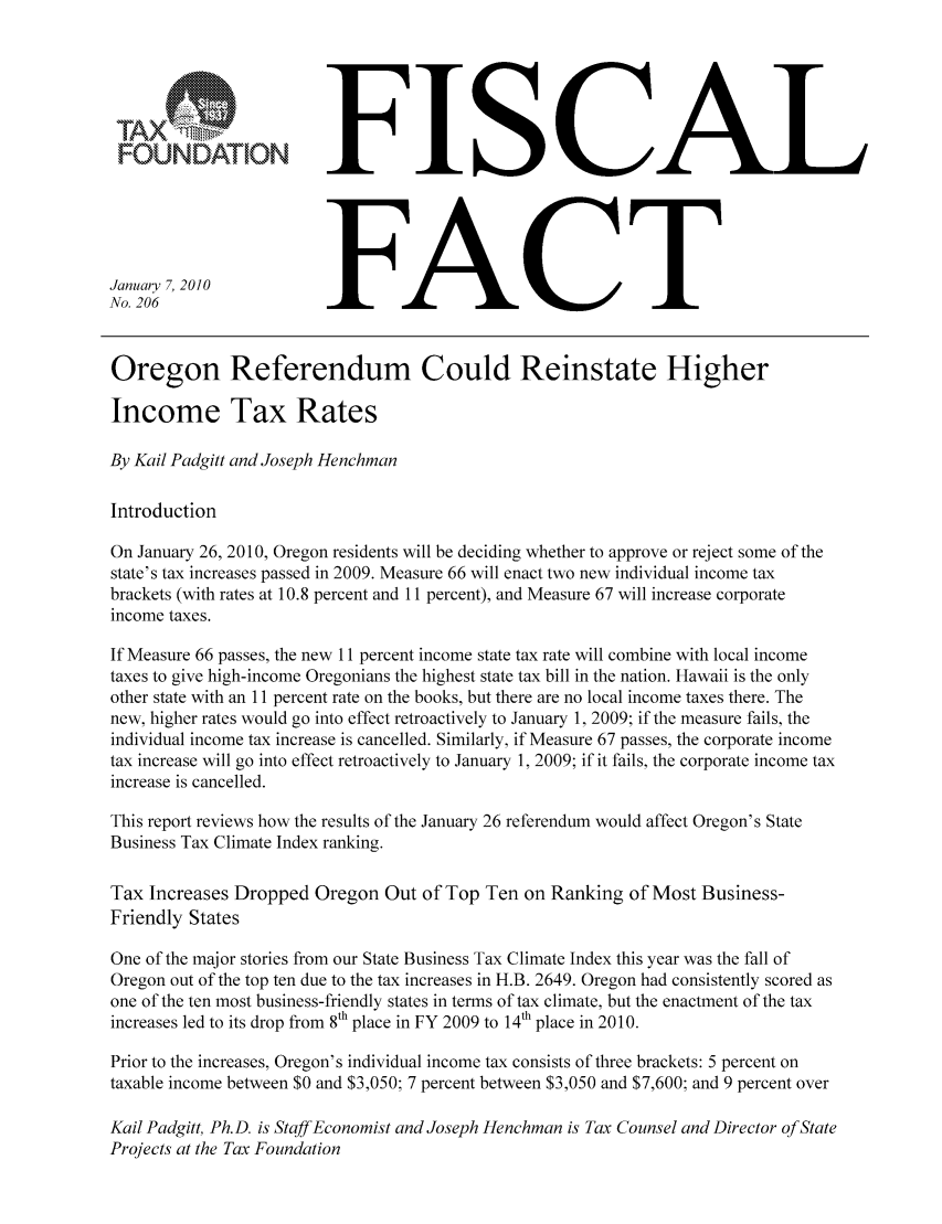 handle is hein.taxfoundation/ffcagxz0001 and id is 1 raw text is: FOUNDATION
January 7, 2010
No. 206

FISCAL
FACT

Oregon Referendum Could Reinstate Higher
Income Tax Rates
By Kail Padgitt and Joseph Henchman
Introduction
On January 26, 2010, Oregon residents will be deciding whether to approve or reject some of the
state's tax increases passed in 2009. Measure 66 will enact two new individual income tax
brackets (with rates at 10.8 percent and 11 percent), and Measure 67 will increase corporate
income taxes.
If Measure 66 passes, the new 11 percent income state tax rate will combine with local income
taxes to give high-income Oregonians the highest state tax bill in the nation. Hawaii is the only
other state with an 11 percent rate on the books, but there are no local income taxes there. The
new, higher rates would go into effect retroactively to January 1, 2009; if the measure fails, the
individual income tax increase is cancelled. Similarly, if Measure 67 passes, the corporate income
tax increase will go into effect retroactively to January 1, 2009; if it fails, the corporate income tax
increase is cancelled.
This report reviews how the results of the January 26 referendum would affect Oregon's State
Business Tax Climate Index ranking.
Tax Increases Dropped Oregon Out of Top Ten on Ranking of Most Business-
Friendly States
One of the major stories from our State Business Tax Climate Index this year was the fall of
Oregon out of the top ten due to the tax increases in H.B. 2649. Oregon had consistently scored as
one of the ten most business-friendly states in terms of tax climate, but the enactment of the tax
increases led to its drop from 8th place in FY 2009 to 14tlh place in 2010.
Prior to the increases, Oregon's individual income tax consists of three brackets: 5 percent on
taxable income between $0 and $3,050; 7 percent between $3,050 and $7,600; and 9 percent over
Kail Padgitt, Ph.D. is Staff Economist and Joseph Henchman is Tax Counsel and Director of State
Projects at the Tax Foundation


