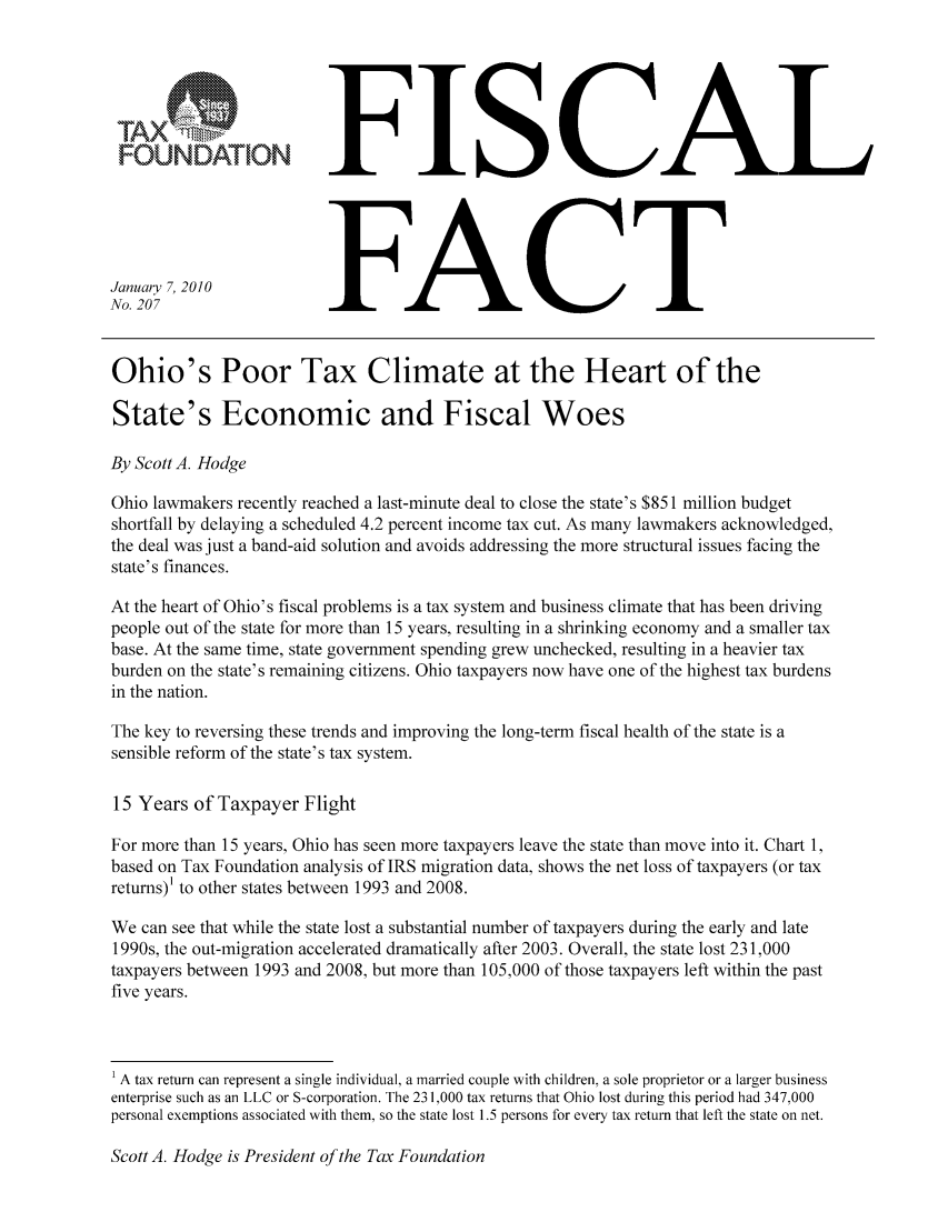 handle is hein.taxfoundation/ffcahxz0001 and id is 1 raw text is: FOUNDATION
January 7, 2010
No. 207

FISCAL
FACT

Ohio's Poor Tax Climate at the Heart of the
State's Economic and Fiscal Woes
By Scott A. Hodge
Ohio lawmakers recently reached a last-minute deal to close the state's $851 million budget
shortfall by delaying a scheduled 4.2 percent income tax cut. As many lawmakers acknowledged,
the deal was just a band-aid solution and avoids addressing the more structural issues facing the
state's finances.
At the heart of Ohio's fiscal problems is a tax system and business climate that has been driving
people out of the state for more than 15 years, resulting in a shrinking economy and a smaller tax
base. At the same time, state government spending grew unchecked, resulting in a heavier tax
burden on the state's remaining citizens. Ohio taxpayers now have one of the highest tax burdens
in the nation.
The key to reversing these trends and improving the long-term fiscal health of the state is a
sensible reform of the state's tax system.
15 Years of Taxpayer Flight
For more than 15 years, Ohio has seen more taxpayers leave the state than move into it. Chart 1,
based on Tax Foundation analysis of IRS migration data, shows the net loss of taxpayers (or tax
returns)' to other states between 1993 and 2008.
We can see that while the state lost a substantial number of taxpayers during the early and late
1990s, the out-migration accelerated dramatically after 2003. Overall, the state lost 231,000
taxpayers between 1993 and 2008, but more than 105,000 of those taxpayers left within the past
five years.
1 A tax return can represent a single individual, a married couple with children, a sole proprietor or a larger business
enterprise such as an LLC or S-corporation. The 23 1,000 tax returns that Ohio lost during this period had 347,000
personal exemptions associated with them, so the state lost 1.5 persons for every tax return that left the state on net.

Scott A. Hodge is President of the Tax Foundation


