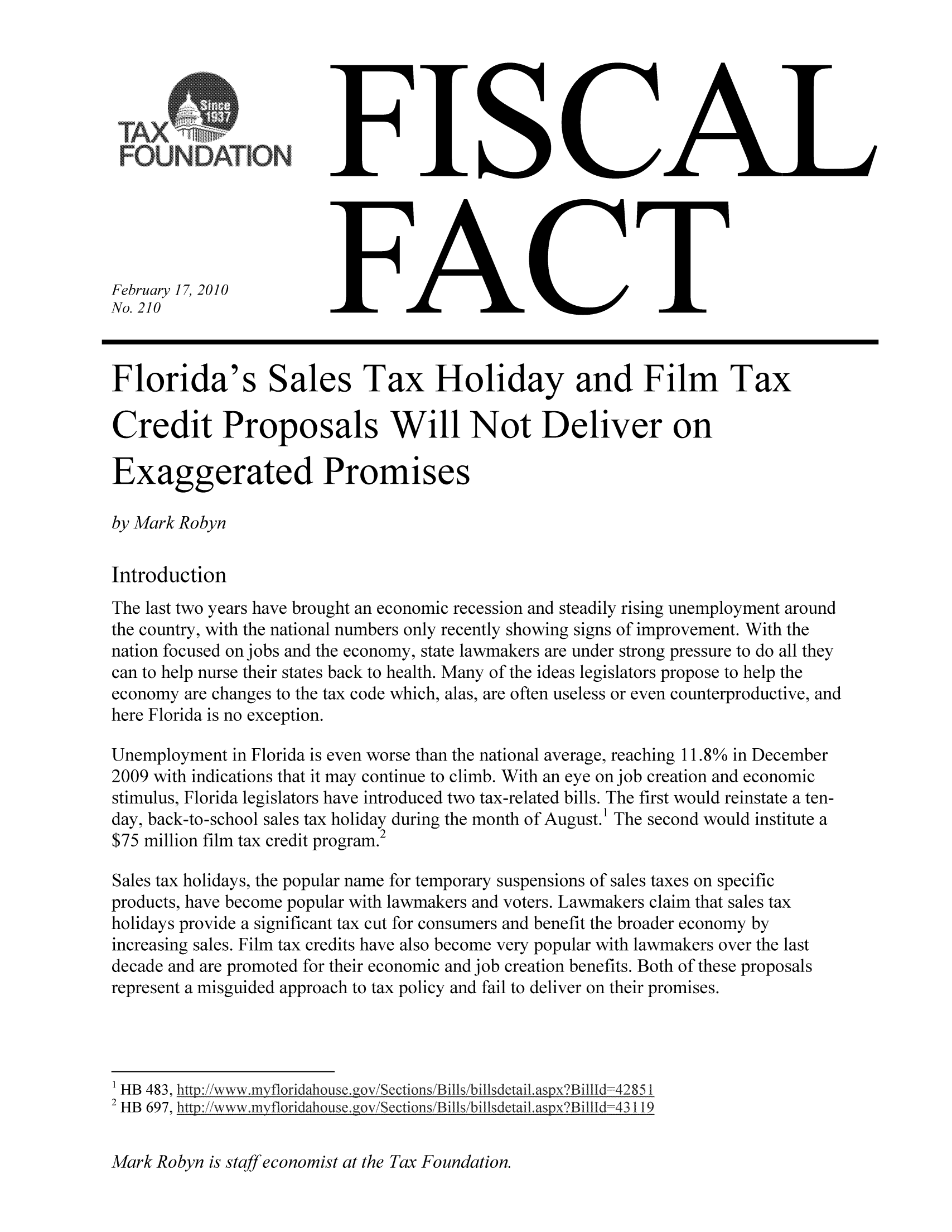 handle is hein.taxfoundation/ffcbaxz0001 and id is 1 raw text is: FISCAL

FACT

Florida's Sales Tax Holiday and Film Tax
Credit Proposals Will Not Deliver on
Exaggerated Promises
by Mark Robyn
Introduction
The last two years have brought an economic recession and steadily rising unemployment around
the country, with the national numbers only recently showing signs of improvement. With the
nation focused on jobs and the economy, state lawmakers are under strong pressure to do all they
can to help nurse their states back to health. Many of the ideas legislators propose to help the
economy are changes to the tax code which, alas, are often useless or even counterproductive, and
here Florida is no exception.
Unemployment in Florida is even worse than the national average, reaching 11.8% in December
2009 with indications that it may continue to climb. With an eye on job creation and economic
stimulus, Florida legislators have introduced two tax-related bills. The first would reinstate a ten-
day, back-to-school sales tax holiday during the month of August.' The second would institute a
$75 million film tax credit program.2
Sales tax holidays, the popular name for temporary suspensions of sales taxes on specific
products, have become popular with lawmakers and voters. Lawmakers claim that sales tax
holidays provide a significant tax cut for consumers and benefit the broader economy by
increasing sales. Film tax credits have also become very popular with lawmakers over the last
decade and are promoted for their economic and job creation benefits. Both of these proposals
represent a misguided approach to tax policy and fail to deliver on their promises.
HB 483, http:/iwww.nvfloridahouse.goviSections/Billsbillsdetail.aspx?Billld=42851
2 Ht
HB 697, http.: //www.Myfloridqho use. go  Sction:/B ills/bilsdet'il. spxB ilfld=4 3119

Mark Robyn is staff economist at the Tax Foundation.

February 17, 2010
No. 210

SATION


