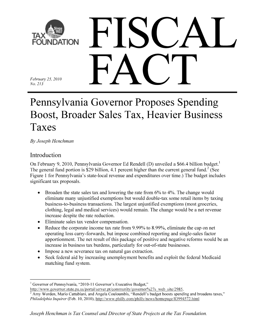 handle is hein.taxfoundation/ffcbdxz0001 and id is 1 raw text is: FOUNDATION
February 25, 2010
No. 213

FISCAL
FACT

Pennsylvania Governor Proposes Spending
Boost, Broader Sales Tax, Heavier Business
Taxes
By Joseph Henchman
Introduction
On February 9, 2010, Pennsylvania Governor Ed Rendell (D) unveiled a $66.4 billion budget.'
The general fund portion is $29 billion, 4.1 percent higher than the current general fund.2 (See
Figure 1 for Pennsylvania's state-local revenue and expenditures over time.) The budget includes
significant tax proposals.
*  Broaden the state sales tax and lowering the rate from 6% to 4%. The change would
eliminate many unjustified exemptions but would double-tax some retail items by taxing
business-to-business transactions. The largest unjustified exemptions (most groceries,
clothing, legal and medical services) would remain. The change would be a net revenue
increase despite the rate reduction.
*  Eliminate sales tax vendor compensation.
*  Reduce the corporate income tax rate from 9.99% to 8.99%, eliminate the cap on net
operating loss carry-forwards, but impose combined reporting and single-sales factor
apportionment. The net result of this package of positive and negative reforms would be an
increase in business tax burdens, particularly for out-of-state businesses.
  Impose a new severance tax on natural gas extraction.
  Seek federal aid by increasing unemployment benefits and exploit the federal Medicaid
matching fund system.
'Governor of Pennsylvania, 2010-11 Governor's Executive Budget,
http: / ww.g overror.state.pa.,,s /portal /erver.pt/comnunit' i/.overnor  /27s - eb site 2985
2 Amy Worden, Mario Cattabiani, and Angela Couloumbis, Rendell's budget boosts spending and broadens taxes,
Philadelphia Inquirer (Feb. 10, 2010), http:,'wvw.phillIv.con,/phil.v/news/honenae,/83994572.htmil
Joseph Henchman is Tax Counsel and Director of State Projects at the Tax Foundation.


