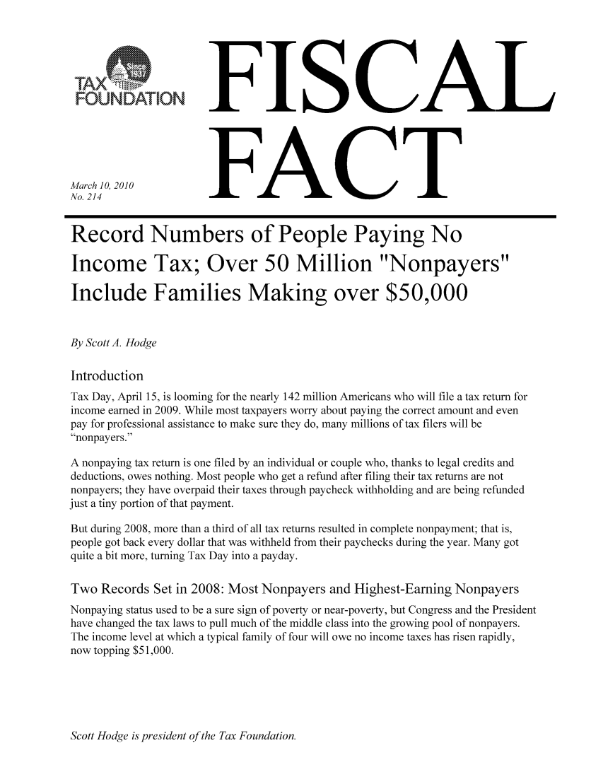 handle is hein.taxfoundation/ffcbexz0001 and id is 1 raw text is: FOUNDATION
March 10, 2010
No. 214

FISCAL
FACT

Record Numbers of People Paying No
Income Tax; Over 50 Million Nonpayers
Include Families Making over $50,000
By Scott A. Hodge
Introduction
Tax Day, April 15, is looming for the nearly 142 million Americans who will file a tax return for
income earned in 2009. While most taxpayers worry about paying the correct amount and even
pay for professional assistance to make sure they do, many millions of tax filers will be
nonpayers.
A nonpaying tax return is one filed by an individual or couple who, thanks to legal credits and
deductions, owes nothing. Most people who get a refund after filing their tax returns are not
nonpayers; they have overpaid their taxes through paycheck withholding and are being refunded
just a tiny portion of that payment.
But during 2008, more than a third of all tax returns resulted in complete nonpayment; that is,
people got back every dollar that was withheld from their paychecks during the year. Many got
quite a bit more, turning Tax Day into a payday.
Two Records Set in 2008: Most Nonpayers and Highest-Earning Nonpayers
Nonpaying status used to be a sure sign of poverty or near-poverty, but Congress and the President
have changed the tax laws to pull much of the middle class into the growing pool of nonpayers.
The income level at which a typical family of four will owe no income taxes has risen rapidly,
now topping $51,000.

Scott Hodge is president of the Tax Foundation.


