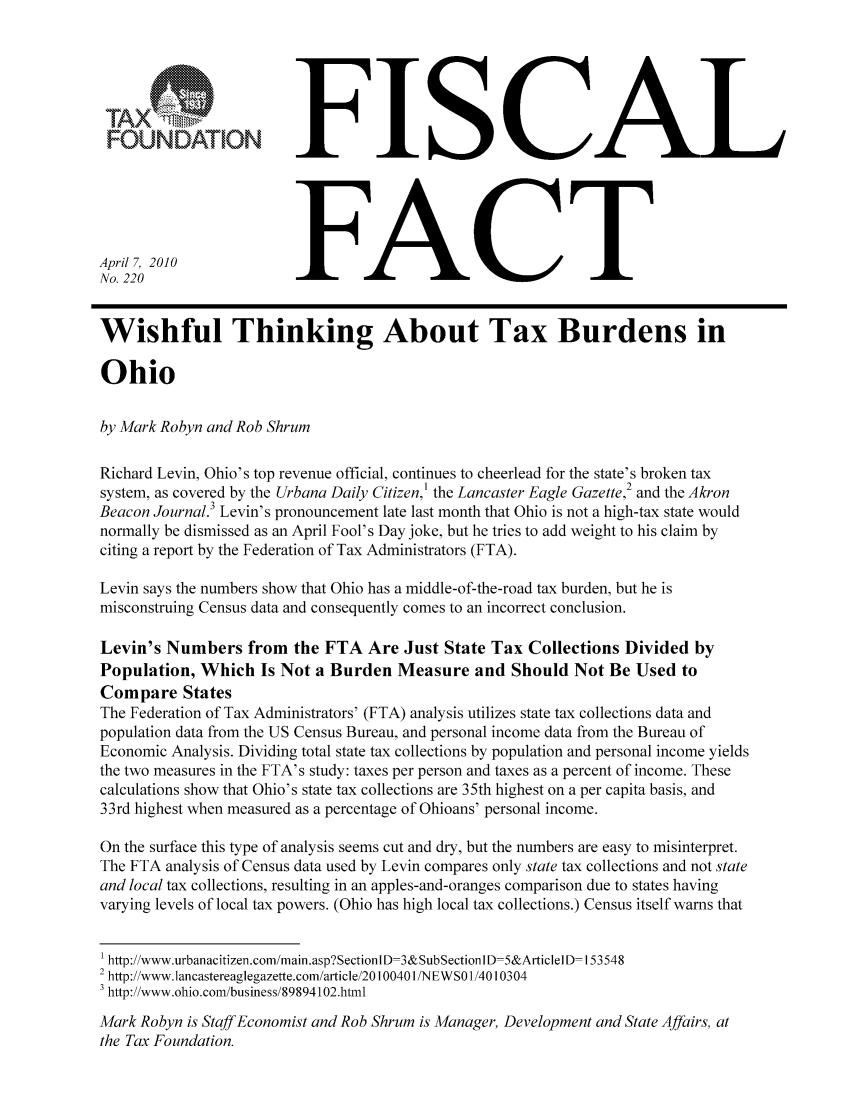 handle is hein.taxfoundation/ffccaxz0001 and id is 1 raw text is: FISCAL
FOUNDATIONFC
April 7, 2010
No. 220                  FC
Wishful Thinking About Tax Burdens in
Ohio
by Mark Robyn and Rob Shrum
Richard Levin, Ohio's top revenue official, continues to cheerlead for the state's broken tax
system, as covered by the Urbana Daily Citizen,' the Lancaster Eagle Gazette,2 and the Akron
Beacon Journal.3 Levin's pronouncement late last month that Ohio is not a high-tax state would
normally be dismissed as an April Fool's Day joke, but he tries to add weight to his claim by
citing a report by the Federation of Tax Administrators (FTA).
Levin says the numbers show that Ohio has a middle-of-the-road tax burden, but he is
misconstruing Census data and consequently comes to an incorrect conclusion.
Levin's Numbers from the FTA Are Just State Tax Collections Divided by
Population, Which Is Not a Burden Measure and Should Not Be Used to
Compare States
The Federation of Tax Administrators' (FTA) analysis utilizes state tax collections data and
population data from the US Census Bureau, and personal income data from the Bureau of
Economic Analysis. Dividing total state tax collections by population and personal income yields
the two measures in the FTA's study: taxes per person and taxes as a percent of income. These
calculations show that Ohio's state tax collections are 35th highest on a per capita basis, and
33rd highest when measured as a percentage of Ohioans' personal income.
On the surface this type of analysis seems cut and dry, but the numbers are easy to misinterpret.
The FTA analysis of Census data used by Levin compares only state tax collections and not state
and local tax collections, resulting in an apples-and-oranges comparison due to states having
varying levels of local tax powers. (Ohio has high local tax collections.) Census itself warns that
1 http://www.urbanacitizen.com/main.asp?SectionlD-3&SubSectionl D-5&Articlel D- 153548
2 http://www.lancastereaglegazette.com/article/20100401 /NEWSO 1/4010304
' http://www.ohio.com/business/89894102.html
Mark Robyn is Staff Economist and Rob Shrum is Manager, Development and State Affairs, at
the Tax Foundation.


