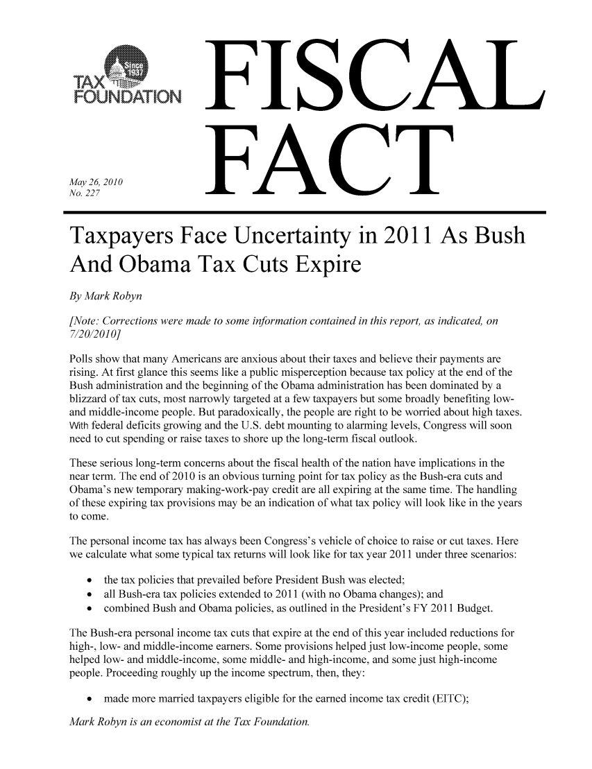 handle is hein.taxfoundation/ffcchxz0001 and id is 1 raw text is: FISCAL
FOUNDATIONFC
May26, 2010
No. 227                 FC
Taxpayers Face Uncertainty in 2011 As Bush
And Obama Tax Cuts Expire
By Mark Robyn
[Note.- Corrections were made to some information contained in this report, as indicated, on
712012010]
Polls show that many Americans are anxious about their taxes and believe their payments are
rising. At first glance this seems like a public misperception because tax policy at the end of the
Bush administration and the beginning of the Obama administration has been dominated by a
blizzard of tax cuts, most narrowly targeted at a few taxpayers but some broadly benefiting low-
and middle-income people. But paradoxically, the people are right to be worried about high taxes.
With federal deficits growing and the U.S. debt mounting to alarming levels, Congress will soon
need to cut spending or raise taxes to shore up the long-term fiscal outlook.
These serious long-term concerns about the fiscal health of the nation have implications in the
near term. The end of 2010 is an obvious turning point for tax policy as the Bush-era cuts and
Obama's new temporary making-work-pay credit are all expiring at the same time. The handling
of these expiring tax provisions may be an indication of what tax policy will look like in the years
to come.
The personal income tax has always been Congress's vehicle of choice to raise or cut taxes. Here
we calculate what some typical tax returns will look like for tax year 2011 under three scenarios:
* the tax policies that prevailed before President Bush was elected;
 all Bush-era tax policies extended to 2011 (with no Obama changes); and
 combined Bush and Obama policies, as outlined in the President's FY 2011 Budget.
The Bush-era personal income tax cuts that expire at the end of this year included reductions for
high-, low- and middle-income earners. Some provisions helped just low-income people, some
helped low- and middle-income, some middle- and high-income, and some just high-income
people. Proceeding roughly up the income spectrum, then, they:
* made more married taxpayers eligible for the earned income tax credit (EITC);

Mark Robyn is an economist at the Tax Foundation.


