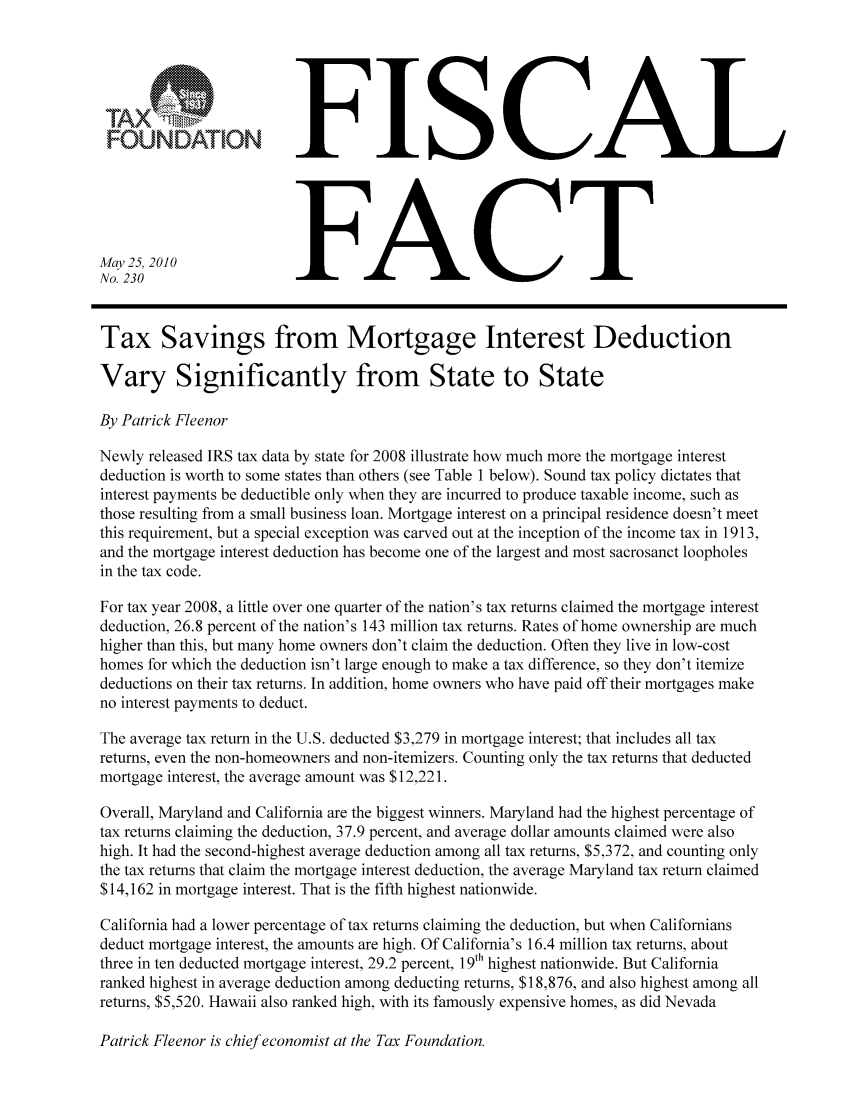 handle is hein.taxfoundation/ffcdaxz0001 and id is 1 raw text is: FISCAL
FOUNDATIONFC
May25, 2010
No. 230                  FC
Tax Savings from Mortgage Interest Deduction
Vary Significantly from State to State
By Patrick Fleenor
Newly released IRS tax data by state for 2008 illustrate how much more the mortgage interest
deduction is worth to some states than others (see Table 1 below). Sound tax policy dictates that
interest payments be deductible only when they are incurred to produce taxable income, such as
those resulting from a small business loan. Mortgage interest on a principal residence doesn't meet
this requirement, but a special exception was carved out at the inception of the income tax in 1913,
and the mortgage interest deduction has become one of the largest and most sacrosanct loopholes
in the tax code.
For tax year 2008, a little over one quarter of the nation's tax returns claimed the mortgage interest
deduction, 26.8 percent of the nation's 143 million tax returns. Rates of home ownership are much
higher than this, but many home owners don't claim the deduction. Often they live in low-cost
homes for which the deduction isn't large enough to make a tax difference, so they don't itemize
deductions on their tax returns. In addition, home owners who have paid off their mortgages make
no interest payments to deduct.
The average tax return in the U.S. deducted $3,279 in mortgage interest; that includes all tax
returns, even the non-homeowners and non-itemizers. Counting only the tax returns that deducted
mortgage interest, the average amount was $12,221.
Overall, Maryland and California are the biggest winners. Maryland had the highest percentage of
tax returns claiming the deduction, 37.9 percent, and average dollar amounts claimed were also
high. It had the second-highest average deduction among all tax returns, $5,372, and counting only
the tax returns that claim the mortgage interest deduction, the average Maryland tax return claimed
$14,162 in mortgage interest. That is the fifth highest nationwide.
California had a lower percentage of tax returns claiming the deduction, but when Californians
deduct mortgage interest, the amounts are high. Of California's 16.4 million tax returns, about
three in ten deducted mortgage interest, 29.2 percent, 19th highest nationwide. But California
ranked highest in average deduction among deducting returns, $18,876, and also highest among all
returns, $5,520. Hawaii also ranked high, with its famously expensive homes, as did Nevada

Patrick Fleenor is chief economist at the Tax Foundation.


