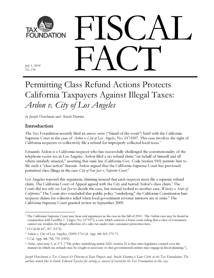 handle is hein.taxfoundation/ffcdexz0001 and id is 1 raw text is: FFISCAL
234 FACT
Permitting Class Refund Actions Protects
California Taxpayers Against Illegal Taxes:
Ardon v. City of Los Angeles
by Joseph Henchman and Arushi Sharma
Introduction
The Tax Foundation recently filed an amicus curiae (friend of the court) brief with the California
Supreme Court in the case of Ardon v. City qLosAngeles, No. S174507. This case involves the right of
California taxpayers to collectively file a refund for improperly collected local taxes.'
Estuardo Ardon is a California taxpayer who has successfully challenged the constitutionality of the
telephone excise tax in Los Angeles. Ardon filed a tax refund claim on behalf of himself and all
others similarly situated, asserting that state law (California Gov. Code Section 910) permits him to
file such a class action lawsuit. Ardon argued that the California Supreme Court has previously
permitted class filings in the case Ciy of San Jose v. Superior Court'
Los Angeles rejected this argument, claiming instead that each taxpayer must file a separate refund
claim. The California Court of Appeal agreed with the City and barred Ardon's class claim. The
Court did not rely on San Jose to decide the case, but instead looked to another case, Woosley v. State q1
Calibrnia.4 The Court also concluded that public policy underlying the California Constitution bars
taxpayer claims for collective relief when local government revenue interests are at stake.5 The
California Supreme Court granted review in September 2009.
1 The California Supreme Court may hear oral arguments in the case in the fall of 2010. The Ardon case may be heard in
conjunction with Leoffler v. Target, No. S173972, a case which contests a lower court ruling that a class of consumers
cannot sue retailers for illegal collection of a sales tax under state consumer protection laws.
2 12 Cal.3d 447, 457 (1974).
3 Ardon v. City of Los Angeles, (2009) 174 Cal. App. 4th 369, 370 71.
4 3 Cal. App. 4th 758, 792 (1992).
5 Ardon, supra note 3, at 373. (The policy underlying article XIII, section 32 is that strict legislative control over the
manner in which tax refunds may be sought is necessary so that governmental entities may engage in fiscal planning.).
Joseph Henchman is Tax Counsel & Director of State Prjects and Arushi Sharma is Law Clerk at the Tax Foundation. The
authors would like to thank Edward Teyssier for serving as counsel of record for the Tax Foundation in this case.


