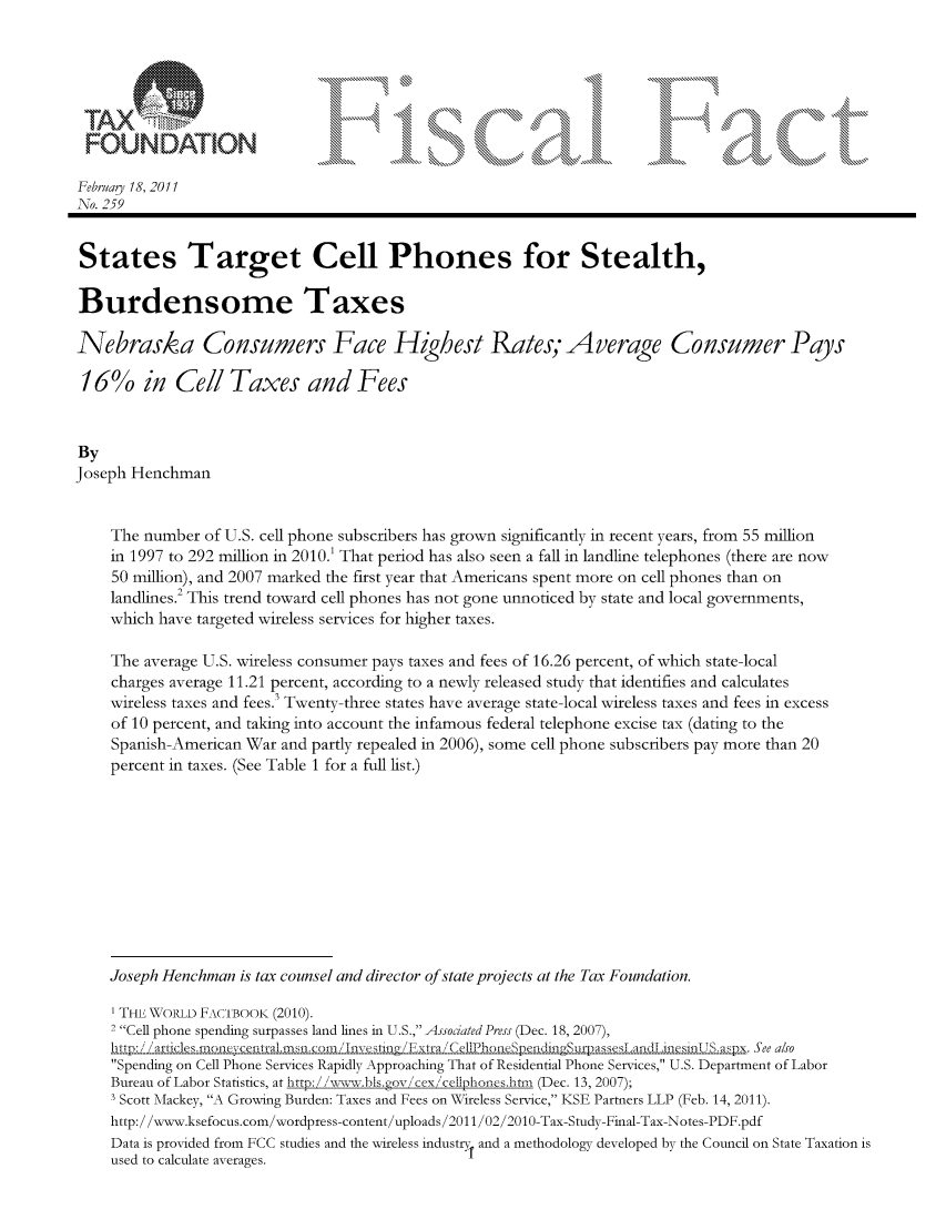 handle is hein.taxfoundation/ffcfjxz0001 and id is 1 raw text is: TAX~z-                                4 4                                   I
FOUNDATION                     ..t       ..[. ...      ., ... +
Febru y 18, 2011
No. 259
States Target Cell Phones for Stealth,
Burdensome Taxes
Nebraska Consumers Face Highest Rates, Average Consumer Pays
16% in Cell Taxes and Fees
By
Joseph Henchman
The number of U.S. cell phone subscribers has grown significantly in recent years, from 55 million
in 1997 to 292 million in 2010. That period has also seen a fall in landline telephones (there are now
50 million), and 2007 marked the first year that Americans spent more on cell phones than on
landlines.2 This trend toward cell phones has not gone unnoticed by state and local governments,
which have targeted wireless services for higher taxes.
The average U.S. wireless consumer pays taxes and fees of 16.26 percent, of which state-local
charges average 11.21 percent, according to a newly released study that identifies and calculates
wireless taxes and fees) Twenty-three states have average state-local wireless taxes and fees in excess
of 10 percent, and taking into account the infamous federal telephone excise tax (dating to the
Spanish-American War and partly repealed in 2006), some cell phone subscribers pay more than 20
percent in taxes. (See Table 1 for a full list.)
Joseph Henchman is tax counsel and director of state projects at the Tax Foundation.
THE \WORLD F-wiBOOK (2010).
2 Cell phone spending surpasses land lines in U.S., Associated Press (Dec. 18, 2007),
.. art (] e s.   n e ,;c.e.p..a1 ......rn n), / 1n CellPhone  .   ada s esm . i ,and[aesi  i x. Smee also
Spending on Cell Phone Services Rapidly Approaching That of Residential Phone Services, U.S. Department of Labor
Bureau of Labor Statistics, at http: //ww.bts.gov cex cetlpLphones./-tm (Dec. 13, 2007);
3 Scott Mackey, A Growing Burden: Taxes and Fees on Wireless Service, KSE Partners LLP (Feb. 14, 2011).
http:/ /www.ksefocus.com/wordpress-content/uploads/2011/02/2010-Tax-Study-Final-Tax-Notes-PDF.pdf
Data is provided from FCC studies and the wireless industry and a methodology developed by the Council on State Taxation is
used to calculate averages.


