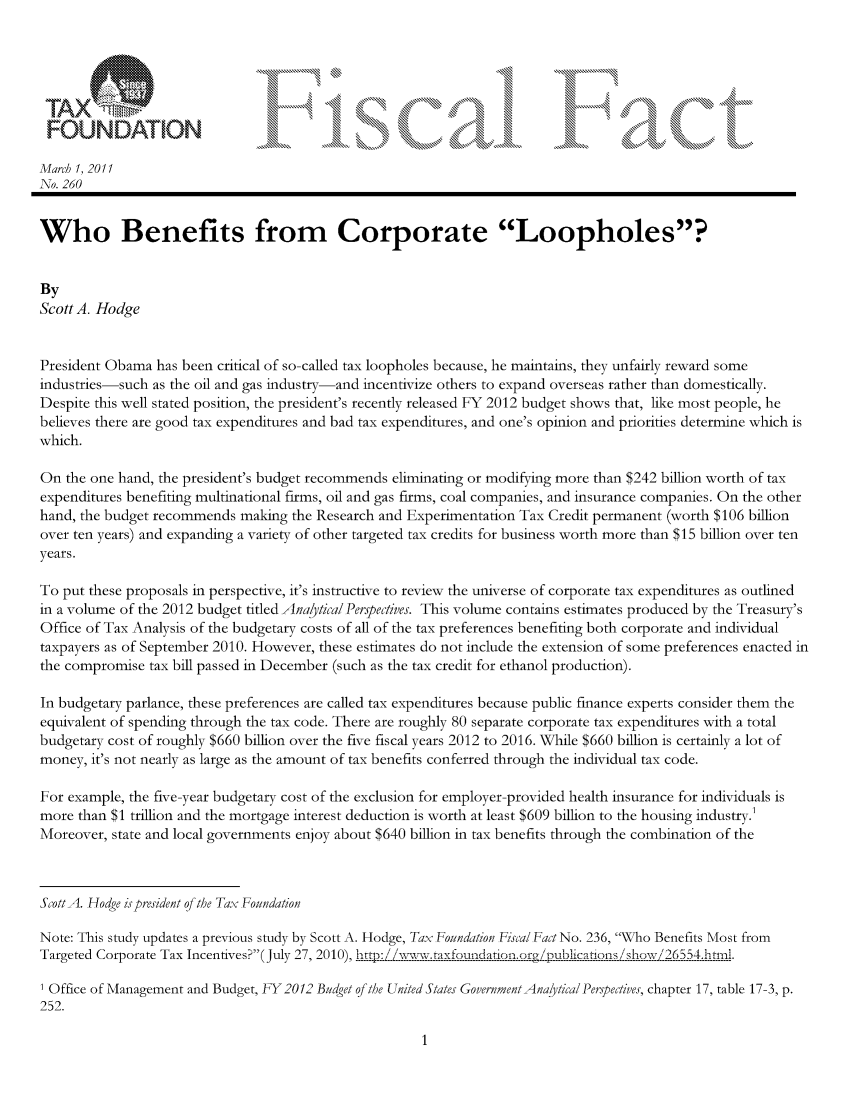 handle is hein.taxfoundation/ffcgaxz0001 and id is 1 raw text is: FOUNDAT ION                                            o,\L                          kk\1
Marc! 1, 2011
Ao. 260
Who Benefits from Corporate Loopholes?
By
Scott A. Hodge
President Obama has been critical of so-called tax loopholes because, he maintains, they unfairly reward some
industries-such as the oil and gas industry-and incentivize others to expand overseas rather than domestically.
Despite this well stated position, the president's recently released FY 2012 budget shows that, like most people, he
believes there are good tax expenditures and bad tax expenditures, and one's opinion and priorities determine which is
which.
On the one hand, the president's budget recommends eliminating or modifying more than $242 billion worth of tax
expenditures benefiting multinational firms, oil and gas firms, coal companies, and insurance companies. On the other
hand, the budget recommends making the Research and Experimentation Tax Credit permanent (worth $106 billion
over ten years) and expanding a variety of other targeted tax credits for business worth more than $15 billion over ten
years.
To put these proposals in perspective, it's instructive to review the universe of corporate tax expenditures as outlined
in a volume of the 2012 budget titled Analytical Perpedives. This volume contains estimates produced by the Treasury's
Office of Tax Analysis of the budgetary costs of all of the tax preferences benefiting both corporate and individual
taxpayers as of September 2010. However, these estimates do not include the extension of some preferences enacted in
the compromise tax bill passed in December (such as the tax credit for ethanol production).
In budgetary parlance, these preferences are called tax expenditures because public finance experts consider them the
equivalent of spending through the tax code. There are roughly 80 separate corporate tax expenditures with a total
budgetary cost of roughly $660 billion over the five fiscal years 2012 to 2016. While $660 billion is certainly a lot of
money, it's not nearly as large as the amount of tax benefits conferred through the individual tax code.
For example, the five-year budgetary cost of the exclusion for employer-provided health insurance for individuals is
more than $1 trillion and the mortgage interest deduction is worth at least $609 billion to the housing industry.'
Moreover, state and local governments enjoy about $640 billion in tax benefits through the combination of the
Scott A. Hodge ispresident q the Tax Foundation
Note: This study updates a previous study by Scott A. Hodge, Tax Foundation Fiscal Fact No. 236, Who Benefits Most from
Targeted Corporate Tax Incentives? (July 27, 2010), .tr/5w.raxfoundaionjogg...u.b ic,-..s 9how!. 26 54.nrl.
Office of Management and Budget, -Y2012 Budget of the United States GovernmentAnalytical Perspectives, chapter 17, table 17-3, p.
252.


