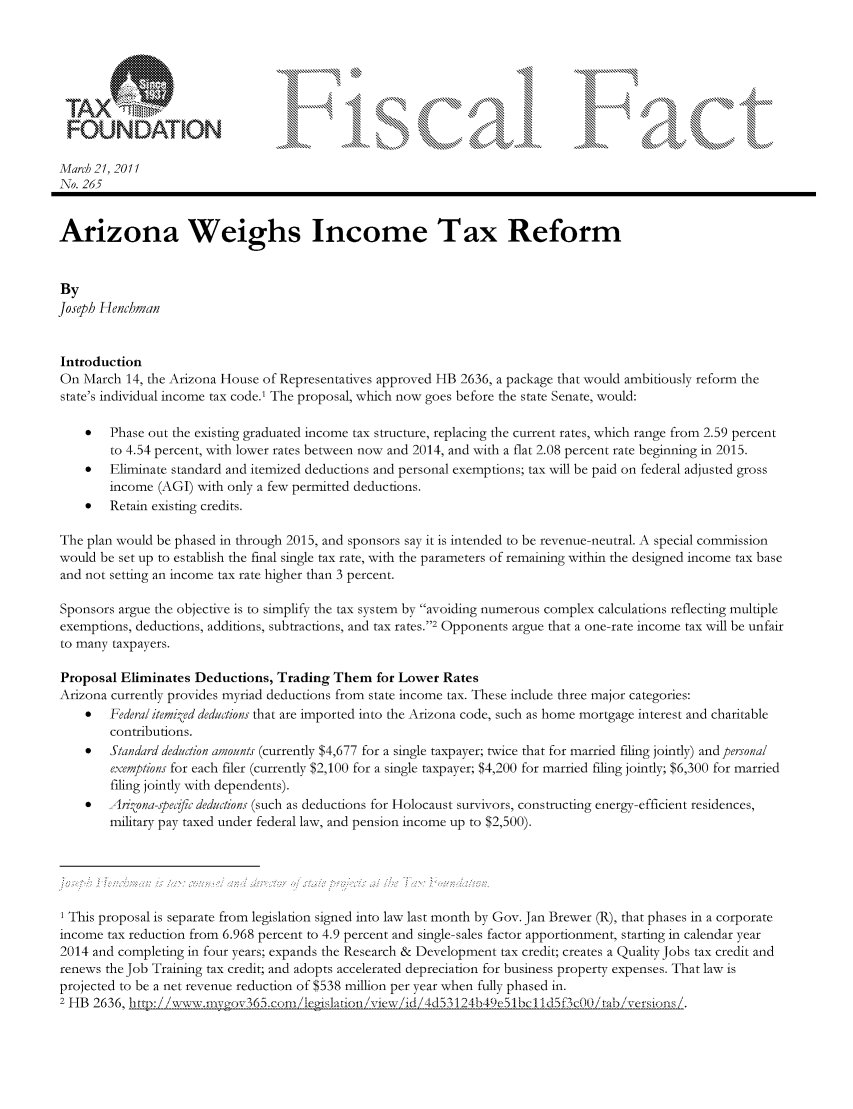 handle is hein.taxfoundation/ffcgfxz0001 and id is 1 raw text is: FOUNDA           'ION..,.,.....                                                ....                   ...
Marc! 21, 2011
No. 265
Arizona Weighs Income Tax Reform
By
Joseph Henchman
Introduction
On March 14, the Arizona House of Representatives approved HB 2636, a package that would ambitiously reform the
state's individual income tax code.' The proposal, which now goes before the state Senate, would:
*   Phase out the existing graduated income tax structure, replacing the current rates, which range from 2.59 percent
to 4.54 percent, with lower rates between now and 2014, and with a flat 2.08 percent rate beginning in 2015.
*   Eliminate standard and itemized deductions and personal exemptions; tax will be paid on federal adjusted gross
income (AGI) with only a few permitted deductions.
   Retain existing credits.
The plan would be phased in through 2015, and sponsors say it is intended to be revenue-neutral. A special commission
would be set up to establish the final single tax rate, with the parameters of remaining within the designed income tax base
and not setting an income tax rate higher than 3 percent.
Sponsors argue the objective is to simplify the tax system by avoiding numerous complex calculations reflecting multiple
exemptions, deductions, additions, subtractions, and tax rates.2 Opponents argue that a one-rate income tax will be unfair
to many taxpayers.
Proposal Eliminates Deductions, Trading Them for Lower Rates
Arizona currently provides myriad deductions from state income tax. These include three major categories:
*   Federal itemi zed deductions that are imported into the Arizona code, such as home mortgage interest and charitable
contributions.
   Standard deduction amounts (currently $4,677 for a single taxpayer; twice that for married filing jointly) and personal
exemptions for each filer (currently $2,100 for a single taxpayer; $4,200 for married filing jointly; $6,300 for married
filing jointly with dependents).
*  Arkona-specific deductions (such as deductions for Holocaust survivors, constructing energy-efficient residences,
military pay taxed under federal law, and pension income up to $2,500).
1 This proposal is separate from legislation signed into law last month by Gov. Jan Brewer (R), that phases in a corporate
income tax reduction from 6.968 percent to 4.9 percent and single-sales factor apportionment, starting in calendar year
2014 and completing in four years; expands the Research & Development tax credit; creates a Quality Jobs tax credit and
renews the Job Training tax credit; and adopts accelerated depreciation for business property expenses. That law is
projected to be a net revenue reduction of $538 million per year when fully phased in.
2 HB 2636, http://%v,a-vwmir o65.cor, li tjaton, vievx Z id, . 4btia            e     i



