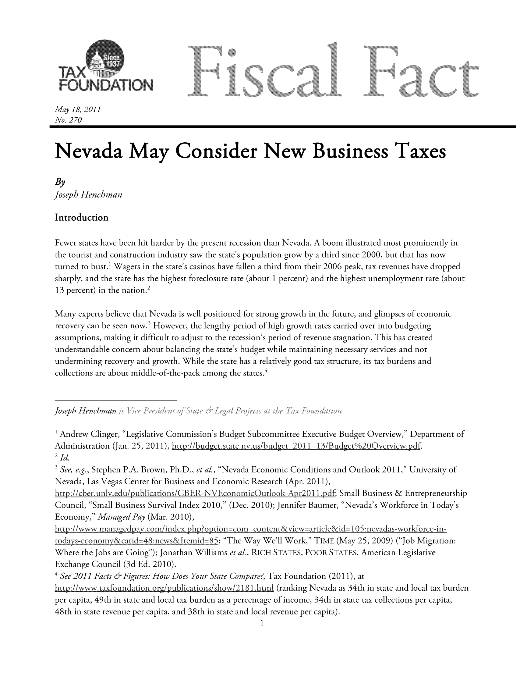 handle is hein.taxfoundation/ffchaxz0001 and id is 1 raw text is: May 18, 2011
No. 270
Nevada May Consider New Business Taxes
By
Joseph Henchman
Introduction
Fewer states have been hit harder by the present recession than Nevada. A boom illustrated most prominently in
the tourist and construction industry saw the state's population grow by a third since 2000, but that has now
turned to bust.' Wagers in the state's casinos have fallen a third from their 2006 peak, tax revenues have dropped
sharply, and the state has the highest foreclosure rate (about 1 percent) and the highest unemployment rate (about
13 percent) in the nation.2
Many experts believe that Nevada is well positioned for strong growth in the future, and glimpses of economic
recovery can be seen now.3 However, the lengthy period of high growth rates carried over into budgeting
assumptions, making it difficult to adjust to the recession's period of revenue stagnation. This has created
understandable concern about balancing the state's budget while maintaining necessary services and not
undermining recovery and growth. While the state has a relatively good tax structure, its tax burdens and
collections are about middle-of-the-pack among the states.4
Joseph  Henchman  ?.  ,,,,., Td   i  <,,   '  .,,  !  .....°
1 Andrew Clinger, Legislative Commission's Budget Subcommittee Executive Budget Overview, Department of
Administration (Jan. 25, 2011), htt ://bud________________________gt.state.nv.us/budgct 201i 1 13/Budgeto200verview.pdf.
2Jd,
SSee, e.g., Stephen P.A. Brown, Ph.D., et a!., Nevada Economic Conditions and Outlook 2011, University of
Nevada, Las Vegas Center for Business and Economic Research (Apr. 2011),
http:!/cber. unlv.edu/ ublications/CBER-NV~conornic utlook-A r01,df Small Business & Entrepreneurship
Council, Small Business Survival Index 2010, (Dec. 2010); Jennifer Baumer, Nevada's Workforce in Today's
Economy, Managed Pay (Mar. 2010),
http:// ,managcdpay. com/index.php?option corn content&vicw articke&id= 105: :nvadas-workfor ce-in-
todays-economy catid=48:news&Jtemid=85_; The Way We'll Work, TIME (May 25, 2009) (Job Migration:
Where the Jobs are Going); Jonathan Williams et a!., RICH STATES, POOR STATES, American Legislative
Exchange Council (3d Ed. 2010).
4 See 2011I Facts & Figures: How Does Your State Compare?, Tax Foundation (2011), at
http://wwwv.taxfoundation.org /?ublications/show/2 181 .htrnl (ranking Nevada as 34th in state and local tax burden
per capita, 49th in state and local tax burden as a percentage of income, 34th in state tax collections per capita,

48th in state revenue per capita, and 38th in state and local revenue per capita).


