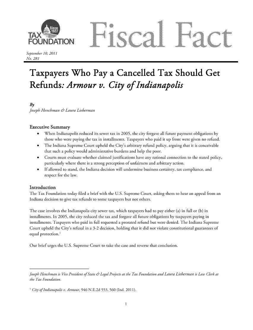 handle is hein.taxfoundation/ffcibxz0001 and id is 1 raw text is: FOUNDATION
September 10, 2011
No. 281
Taxpayers Who Pay a Cancelled Tax Should Get
Refunds: Armour v. City of Indianapolis
By
Joseph Henchman & Laura Lieberman
Executive Summary
  When Indianapolis reduced its sewer tax in 2005, the city forgave all future payment obligations by
those who were paying the tax in installments. Taxpayers who paid it up front were given no refund.
*  The Indiana Supreme Court upheld the City's arbitrary refund policy, arguing that it is conceivable
that such a policy would administrative burdens and help the poor.
*  Courts must evaluate whether claimed justifications have any rational connection to the stated policy,
particularly where there is a strong perception of unfairness and arbitrary action.
*  If allowed to stand, the Indiana decision will undermine business certainty, tax compliance, and
respect for the law.
Introduction
The Tax Foundation today filed a brief with the U.S. Supreme Court, asking them to hear an appeal from an
Indiana decision to give tax refunds to some taxpayers but not others.
The case involves the Indianapolis city sewer tax, which taxpayers had to pay either (a) in full or (b) in
installments. In 2005, the city reduced the tax and forgave all future obligations by taxpayers paying in
installments. Taxpayers who paid in full requested a prorated refund but were denied. The Indiana Supreme
Court upheld the City's refusal in a 3-2 decision, holding that it did not violate constitutional guarantees of
equal protection.'
Our brief urges the U.S. Supreme Court to take the case and reverse that conclusion.
Joseph Henchman is Vice President of State & Legal Projects at the Tax Foundation and Laura Lieberman is Law Clerk at
the Tax Foundation.
' City of Indianapolis v. Armour, 946 N.E.2d 553, 560 (Ind. 2011).


