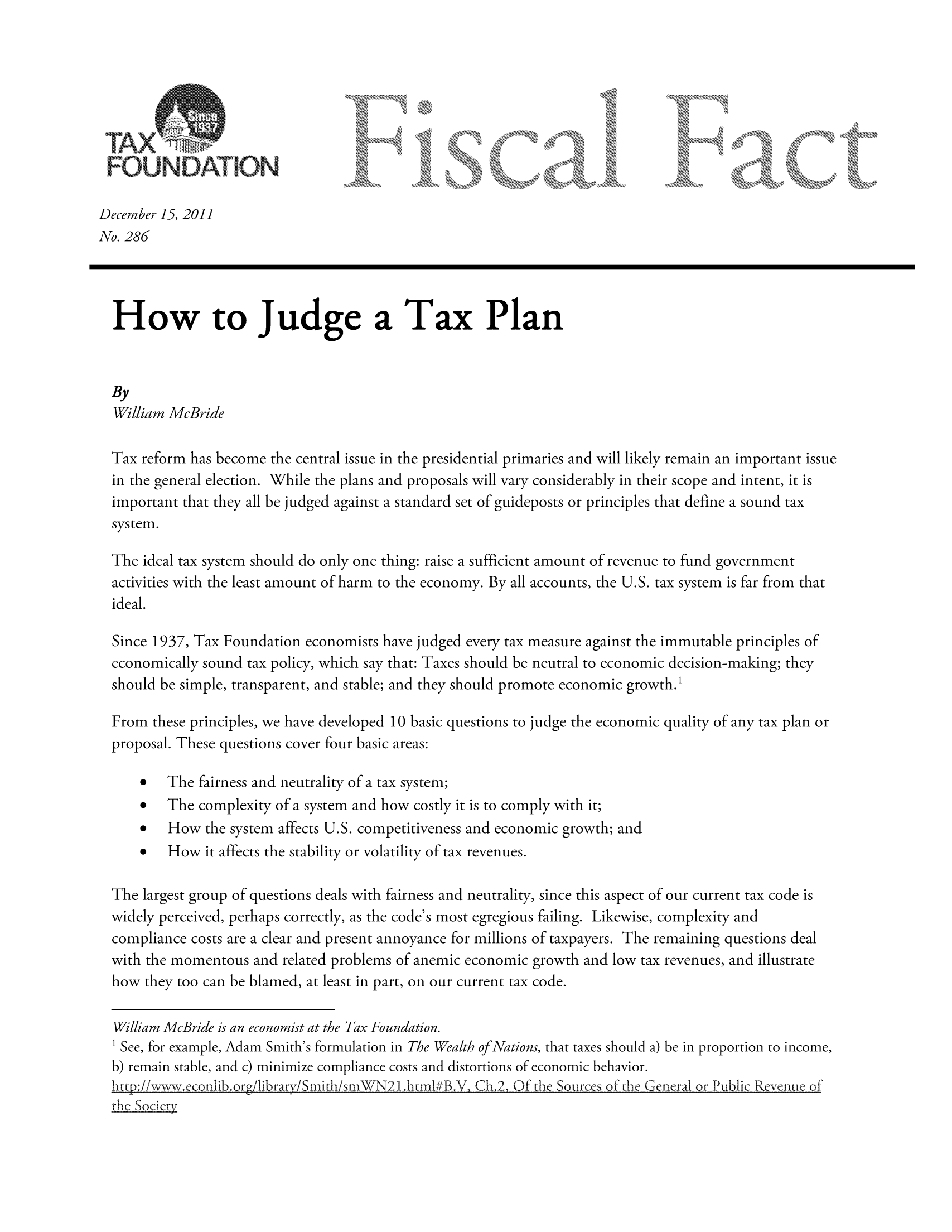 handle is hein.taxfoundation/ffcigxz0001 and id is 1 raw text is: December 15, 2011
No. 286
How to Judge a Tax Plan
By
William McBride
Tax reform has become the central issue in the presidential primaries and will likely remain an important issue
in the general election. While the plans and proposals will vary considerably in their scope and intent, it is
important that they all be judged against a standard set of guideposts or principles that define a sound tax
system.
The ideal tax system should do only one thing: raise a sufficient amount of revenue to fund government
activities with the least amount of harm to the economy. By all accounts, the U.S. tax system is far from that
ideal.
Since 1937, Tax Foundation economists have judged every tax measure against the immutable principles of
economically sound tax policy, which say that: Taxes should be neutral to economic decision-making; they
should be simple, transparent, and stable; and they should promote economic growth.'
From these principles, we have developed 10 basic questions to judge the economic quality of any tax plan or
proposal. These questions cover four basic areas:
*   The fairness and neutrality of a tax system;
*   The complexity of a system and how costly it is to comply with it;
*   How the system affects U.S. competitiveness and economic growth; and
*   How it affects the stability or volatility of tax revenues.
The largest group of questions deals with fairness and neutrality, since this aspect of our current tax code is
widely perceived, perhaps correctly, as the code's most egregious failing. Likewise, complexity and
compliance costs are a clear and present annoyance for millions of taxpayers. The remaining questions deal
with the momentous and related problems of anemic economic growth and low tax revenues, and illustrate
how they too can be blamed, at least in part, on our current tax code.
William McBride is an economist at the Tax Foundation.
1 See, for example, Adam Smith's formulation in The Wealth of Nations, that taxes should a) be in proportion to income,
b) remain stable, and c) minimize compliance costs and distortions of economic behavior.
http://wweconib.or/bray/Smith/smWN21 .html#B.V, Ch.2. Of the Soui'ces of the General or P ublic Revenue of
the Socieci


