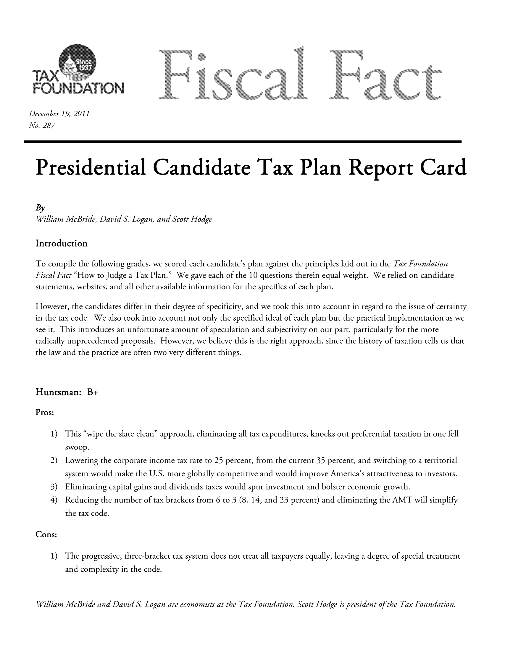 handle is hein.taxfoundation/ffcihxz0001 and id is 1 raw text is: December 19, 2011
No. 287
Presidential Candidate Tax Plan Report Card
By
William McBride, David S. Logan, and Scott Hodge
Introduction
To compile the following grades, we scored each candidate's plan against the principles laid out in the Tax Foundation
Fiscal Fact How to Judge a Tax Plan. We gave each of the 10 questions therein equal weight. We relied on candidate
statements, websites, and all other available information for the specifics of each plan.
However, the candidates differ in their degree of specificity, and we took this into account in regard to the issue of certainty
in the tax code. We also took into account not only the specified ideal of each plan but the practical implementation as we
see it. This introduces an unfortunate amount of speculation and subjectivity on our part, particularly for the more
radically unprecedented proposals. However, we believe this is the right approach, since the history of taxation tells us that
the law and the practice are often two very different things.
Huntsman: B+
Pros:
1) This wipe the slate clean approach, eliminating all tax expenditures, knocks out preferential taxation in one fell
swoop.
2) Lowering the corporate income tax rate to 25 percent, from the current 35 percent, and switching to a territorial
system would make the U.S. more globally competitive and would improve America's attractiveness to investors.
3) Eliminating capital gains and dividends taxes would spur investment and bolster economic growth.
4) Reducing the number of tax brackets from 6 to 3 (8, 14, and 23 percent) and eliminating the AMT will simplify
the tax code.
Cons:
1) The progressive, three-bracket tax system does not treat all taxpayers equally, leaving a degree of special treatment
and complexity in the code.
ll1iam McBride and David S. Logan are economists at the Tax Foundation. Scott Hodge is president of the Tax Foundation.


