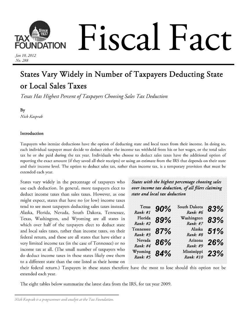 handle is hein.taxfoundation/ffciixz0001 and id is 1 raw text is: FOUNDATION

Fiscal Fact

Jan 10, 2012
No. 288
States Vary Widely in Number of Taxpayers Deducting State
or Local Sales Taxes
Texas Has Highest Percent of Taxpayers Choosing Sales Tax Deduction
By
Nick Kasprak
Introduction
Taxpayers who itemize deductions have the option of deducting state and local taxes from their income. In doing so,
each individual taxpayer must decide to deduct either the income tax withheld from his or her wages, or the total sales
tax he or she paid during the tax year. Individuals who choose to deduct sales taxes have the additional option of
reporting the exact amount (if they saved all their receipts) or using an estimate from the IRS that depends on their state
and their income level. The option to deduct sales tax, rather than income tax, is a temporary provision that must be
extended each year.

States vary widely in the percentage of taxpayers who
use each deduction. In general, more taxpayers elect to
deduct income taxes than sales taxes. However, as one
might expect, states that have no (or low) income taxes
tend to see most taxpayers deducting sales taxes instead.
Alaska, Florida, Nevada, South      Dakota, Tennessee,
Texas, Washington, and Wyoming are all states in
which over half of the taxpayers elect to deduct state
and local sales taxes, rather than income taxes, on their
federal return, and these are all states that have either a
very limited income tax (in the case of Tennessee) or no
income tax at all. (The small number of taxpayers who
do deduct income taxes in these states likely owe them
to a different state than the one listed as their home on
their federal return.) Taxpayers in these states therefore
extended each year.

States with the highest percentage choosing sales
over income tax deduction, ofallfilers claiming
state and local tax deduction

Texas
Rank: #1J
Florida
Rank: #2
Tennessee
Rank: #3
Nevada
Rank: #4
Wyoming
Rank: #5

90%       South Dakota
9%         Rank: #6
89%       iWashington
Rank: #7
87%              Alaska
6%       Rank: #8
86%         Arizona
4%       Rank: #9
84           m'ssissippi
ii~ ~   ~ R  nk  #10iiiiiiiiiiiiiiiiiiiii ;i  i

83%
83%
5-g1%
26%
23%

have the most to lose should this option not be

The eight tables below summarize the latest data from the IRS, for tax year 2009.

A:              I                -                         . I      '     '.  , 6.,                   , -, .          :1 ,, :  4 ),-     * ,    'V


