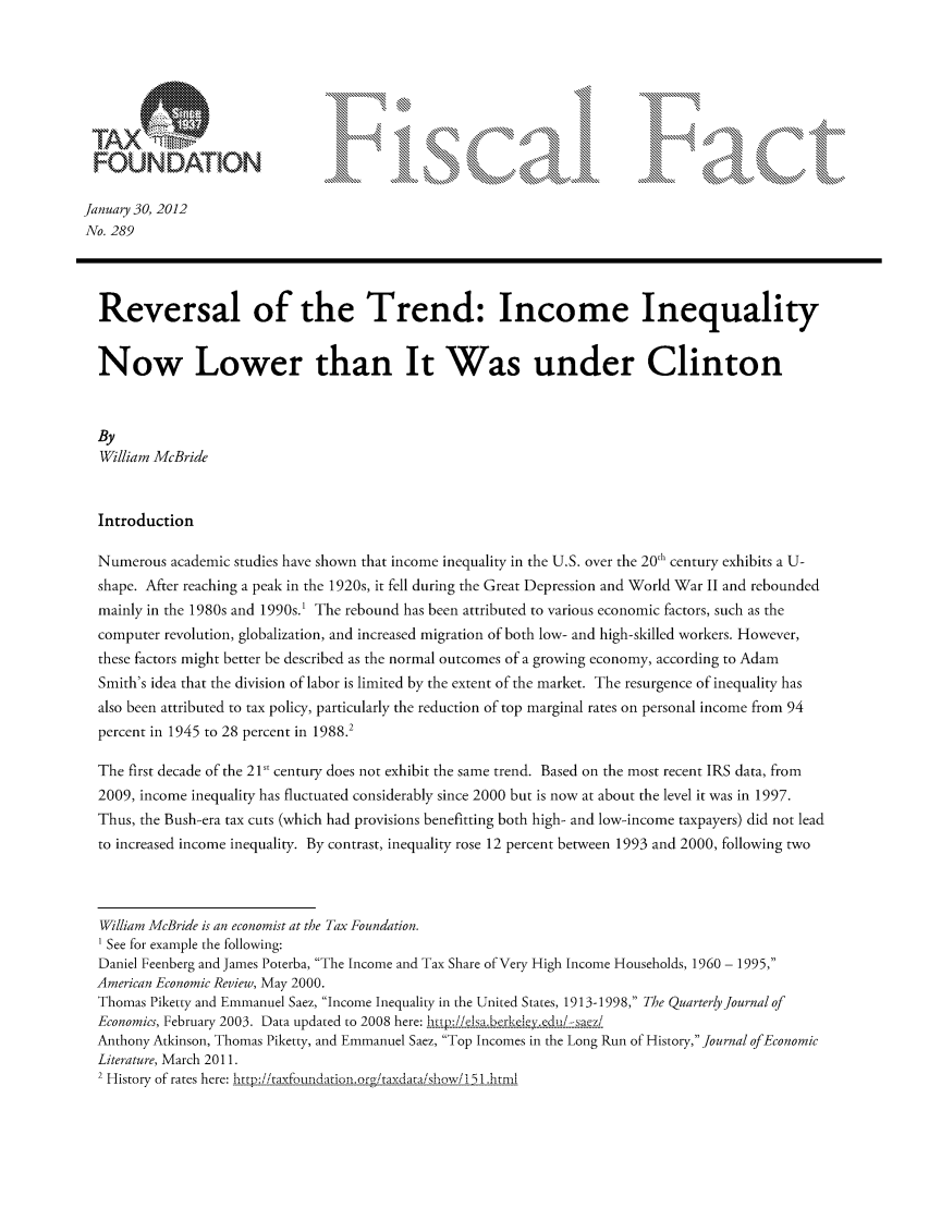 handle is hein.taxfoundation/ffcijxz0001 and id is 1 raw text is: OR
FOUNDA:ION
January 30, 2012
No. 289
Reversal of the Trend: Income Inequality
Now Lower than It Was under Clinton
By
William McBride
Introduction
Numerous academic studies have shown that income inequality in the U.S. over the 20,h century exhibits a U-
shape. After reaching a peak in the 1920s, it fell during the Great Depression and World War II and rebounded
mainly in the 1980s and 1990s.' The rebound has been attributed to various economic factors, such as the
computer revolution, globalization, and increased migration of both low- and high-skilled workers. However,
these factors might better be described as the normal outcomes of a growing economy, according to Adam
Smith's idea that the division of labor is limited by the extent of the market. The resurgence of inequality has
also been attributed to tax policy, particularly the reduction of top marginal rates on personal income from 94
percent in 1945 to 28 percent in 1988.2
The first decade of the 21st century does not exhibit the same trend. Based on the most recent IRS data, from
2009, income inequality has fluctuated considerably since 2000 but is now at about the level it was in 1997.
Thus, the Bush-era tax cuts (which had provisions benefitting both high- and low-income taxpayers) did not lead
to increased income inequality. By contrast, inequality rose 12 percent between 1993 and 2000, following two
William McBride is an economist at the Tax Foundation.
1 See for example the following:
Daniel Feenberg and James Poterba, The Income and Tax Share of Very High Income Households, 1960 - 1995,
American Economic Review, May 2000.
Thomas Piketty and Emmanuel Saez, Income Inequality in the United States, 1913-1998, The Quarterly Journal of
Economics, February 2003. Data updated to 2008 here: htie    --sam'
Anthony Atkinson, Thomas Piketty, and Emmanuel Saez, Top Incomes in the Long Run of History, Journal of Economic
Literature, March 2011.
2 History of rates here: http://taxfouidation-.or6/taxda[a/show/i 51 .html



