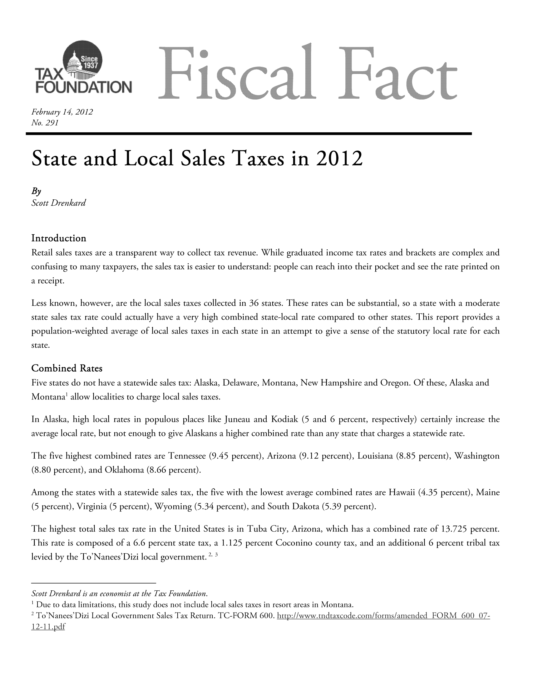handle is hein.taxfoundation/ffcjbxz0001 and id is 1 raw text is: February 14, 2012
No. 291
State and Local Sales Taxes in 2012
By
Scott Drenkard
Introduction
Retail sales taxes are a transparent way to collect tax revenue. While graduated income tax rates and brackets are complex and
confusing to many taxpayers, the sales tax is easier to understand: people can reach into their pocket and see the rate printed on
a receipt.
Less known, however, are the local sales taxes collected in 36 states. These rates can be substantial, so a state with a moderate
state sales tax rate could actually have a very high combined state-local rate compared to other states. This report provides a
population-weighted average of local sales taxes in each state in an attempt to give a sense of the statutory local rate for each
state.
Combined Rates
Five states do not have a statewide sales tax: Alaska, Delaware, Montana, New Hampshire and Oregon. Of these, Alaska and
Montana' allow localities to charge local sales taxes.
In Alaska, high local rates in populous places like Juneau and Kodiak (5 and 6 percent, respectively) certainly increase the
average local rate, but not enough to give Alaskans a higher combined rate than any state that charges a statewide rate.
The five highest combined rates are Tennessee (9.45 percent), Arizona (9.12 percent), Louisiana (8.85 percent), Washington
(8.80 percent), and Oklahoma (8.66 percent).
Among the states with a statewide sales tax, the five with the lowest average combined rates are Hawaii (4.35 percent), Maine
(5 percent), Virginia (5 percent), Wyoming (5.34 percent), and South Dakota (5.39 percent).
The highest total sales tax rate in the United States is in Tuba City, Arizona, which has a combined rate of 13.725 percent.
This rate is composed of a 6.6 percent state tax, a 1.125 percent Coconino county tax, and an additional 6 percent tribal tax
levied by the To'Nanees'Dizi local government. 2, 3
Scott Drenkard is an economist at the Tax Foundation.
1 Due to data limitations, this study does not include local sales taxes in resort areas in Montana.
2 To'Nanees'Dizi Local Government Sales Tax Return. TG-FORN/ 600. http:iiwwwtndtaxcodecomi/forrns/amended FORM 600 07:

12-11.pdf



