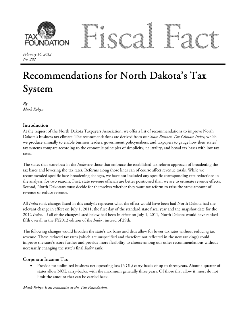 handle is hein.taxfoundation/ffcjcxz0001 and id is 1 raw text is: FOUNDATION
February 16, 2012
No. 292
Recommendations for North Dakota's Tax
System
By
Mark Robyn
Introduction
At the request of the North Dakota Taxpayers Association, we offer a list of recommendations to improve North
Dakota's business tax climate. The recommendations are derived from our State Business Tax Climate Index, which
we produce annually to enable business leaders, government policymakers, and taxpayers to gauge how their states'
tax systems compare according to the economic principles of simplicity, neutrality, and broad tax bases with low tax
rates.
The states that score best in the Index are those that embrace the established tax reform approach of broadening the
tax bases and lowering the tax rates. Reforms along those lines can of course affect revenue totals. While we
recommended specific base-broadening changes, we have not included any specific corresponding rate reductions in
the analysis, for two reasons. First, state revenue officials are better positioned than we are to estimate revenue effects.
Second, North Dakotans must decide for themselves whether they want tax reform to raise the same amount of
revenue or reduce revenue.
All Index rank changes listed in this analysis represent what the effect would have been had North Dakota had the
relevant change in effect on July 1, 2011, the first day of the standard state fiscal year and the snapshot date for the
2012 Index. If all of the changes listed below had been in effect on July 1, 2011, North Dakota would have ranked
fifth overall in the FY2012 edition of the Index, instead of 29th.
The following changes would broaden the state's tax bases and thus allow for lower tax rates without reducing tax
revenue. These reduced tax rates (which are unspecified and therefore not reflected in the new rankings) could
improve the state's score further and provide more flexibility to choose among our other recommendations without
necessarily changing the state's final Index rank.
Corporate Income Tax
*   Provide for unlimited business net operating loss (NOL) carry-backs of up to three years. About a quarter of
states allow NOL carry-backs, with the maximum generally three years. Of those that allow it, most do not
limit the amount that can be carried back.

Mark Robyn is an economist at the Tax Foundation.


