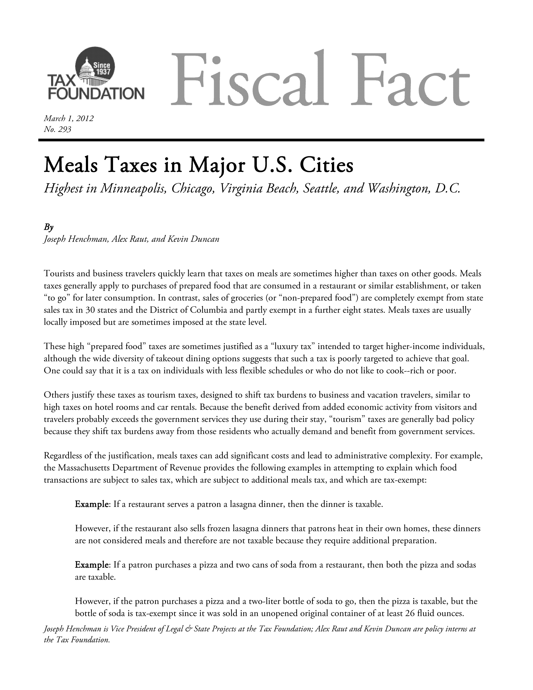 handle is hein.taxfoundation/ffcjdxz0001 and id is 1 raw text is: March 1, 2012
No. 293
Meals Taxes in Major U.S. Cities
Highest in Minneapolis, Chicago, Virginia Beach, Seattle, and Washington, D.C
By
Joseph Henchman, Alex Rant, and Kevin Duncan
Tourists and business travelers quickly learn that taxes on meals are sometimes higher than taxes on other goods. Meals
taxes generally apply to purchases of prepared food that are consumed in a restaurant or similar establishment, or taken
to go for later consumption. In contrast, sales of groceries (or non-prepared food) are completely exempt from state
sales tax in 30 states and the District of Columbia and partly exempt in a further eight states. Meals taxes are usually
locally imposed but are sometimes imposed at the state level.
These high prepared food taxes are sometimes justified as a luxury tax intended to target higher-income individuals,
although the wide diversity of takeout dining options suggests that such a tax is poorly targeted to achieve that goal.
One could say that it is a tax on individuals with less flexible schedules or who do not like to cook--rich or poor.
Others justify these taxes as tourism taxes, designed to shift tax burdens to business and vacation travelers, similar to
high taxes on hotel rooms and car rentals. Because the benefit derived from added economic activity from visitors and
travelers probably exceeds the government services they use during their stay, tourism taxes are generally bad policy
because they shift tax burdens away from those residents who actually demand and benefit from government services.
Regardless of the justification, meals taxes can add significant costs and lead to administrative complexity. For example,
the Massachusetts Department of Revenue provides the following examples in attempting to explain which food
transactions are subject to sales tax, which are subject to additional meals tax, and which are tax-exempt:
Example: If a restaurant serves a patron a lasagna dinner, then the dinner is taxable.
However, if the restaurant also sells frozen lasagna dinners that patrons heat in their own homes, these dinners
are not considered meals and therefore are not taxable because they require additional preparation.
Example: If a patron purchases a pizza and two cans of soda from a restaurant, then both the pizza and sodas
are taxable.
However, if the patron purchases a pizza and a two-liter bottle of soda to go, then the pizza is taxable, but the
bottle of soda is tax-exempt since it was sold in an unopened original container of at least 26 fluid ounces.

Joseph Henchman is Vice President of Legal & State Projects at the Tax Foundation; Alex Raut and Kevin Duncan are policy interns at
the Tax Foundation.


