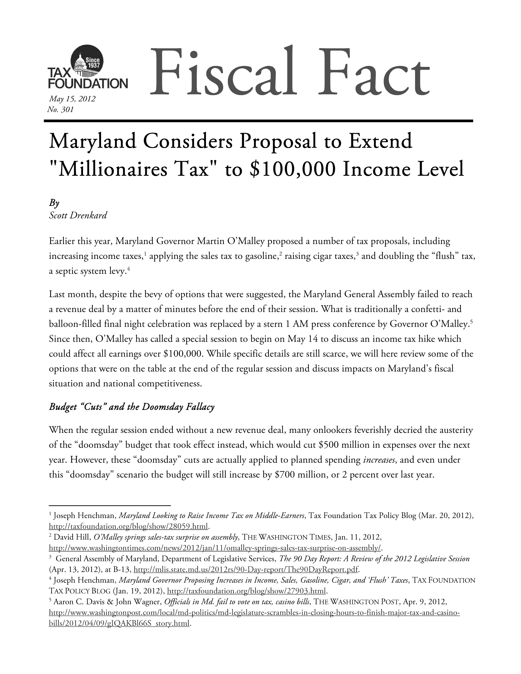 handle is hein.taxfoundation/ffdabxz0001 and id is 1 raw text is: FOUNDATION               ,                 calIoc
May 15, 2012
No. 301
Maryland Considers Proposal to Extend
Millionaires Tax to $100,000 Income Level
By
Scott Drenkard
Earlier this year, Maryland Governor Martin O'Malley proposed a number of tax proposals, including
increasing income taxes,1 applying the sales tax to gasoline,2 raising cigar taxes,3 and doubling the flush tax,
a septic system levy.4
Last month, despite the bevy of options that were suggested, the Maryland General Assembly failed to reach
a revenue deal by a matter of minutes before the end of their session. What is traditionally a confetti- and
balloon-filled final night celebration was replaced by a stern 1 AM press conference by Governor O'Malley.5
Since then, O'Malley has called a special session to begin on May 14 to discuss an income tax hike which
could affect all earnings over $100,000. While specific details are still scarce, we will here review some of the
options that were on the table at the end of the regular session and discuss impacts on Maryland's fiscal
situation and national competitiveness.
Budget Cuts and the Doomsday Fallacy
When the regular session ended without a new revenue deal, many onlookers feverishly decried the austerity
of the doomsday budget that took effect instead, which would cut $500 million in expenses over the next
year. However, these doomsday cuts are actually applied to planned spending increases, and even under
this doomsday scenario the budget will still increase by $700 million, or 2 percent over last year.
1 Joseph Henchman, Ma ryland Looking to Raise Income Tax on Middle-Earners, Tax Foundation Tax Policy Blog (Mar. 20, 2012),
http:!itaxfoundationorgblogishowi2805 9htmnl.
2 David Hill, 0O'Malley springs sales-tax surprise on assembly, THE WASHINGTON TIMES, Jan. 11, 2012,
http://wwwvwashingtontimes comnews/20 12/jan/i/omnalkey -springs-sales-tax-surprise-on-assembly/.
SGeneral Assembly of Maryland, Department of Legislative Services, The 90 Day Report: A Review of the 2012 Legislative Session
(Apr. 13, 2012), at B- 13, http://mnlis.state.mnd us/20 12rs/90-Day-rcport/The90DayReport.pdf.
4 osp Henchman, Maryland Governor Proposing Increases in Income, Sales, Gasoline, Cigar, and 'Flush' Taxes, TAX FOUNDATION
TA POLICY BLOG (Jan. 19, 2012), http://tamfoundationorgblogshowx/2790 3.btml.
5Aaron C. Davis & John Wagner, Officials in Md. fail to vote on tax, casino bills, THE WASHINGTON POST, Apr. 9, 2012,

http://w-A-.wa.shingtonpost. com/local/md-politics/md-Iegislature-scrambles-in-closing-hours-to-finmish-major-tax-an d-casino-
bills/2012/04/09/pJQAKBI66S story.ltml.


