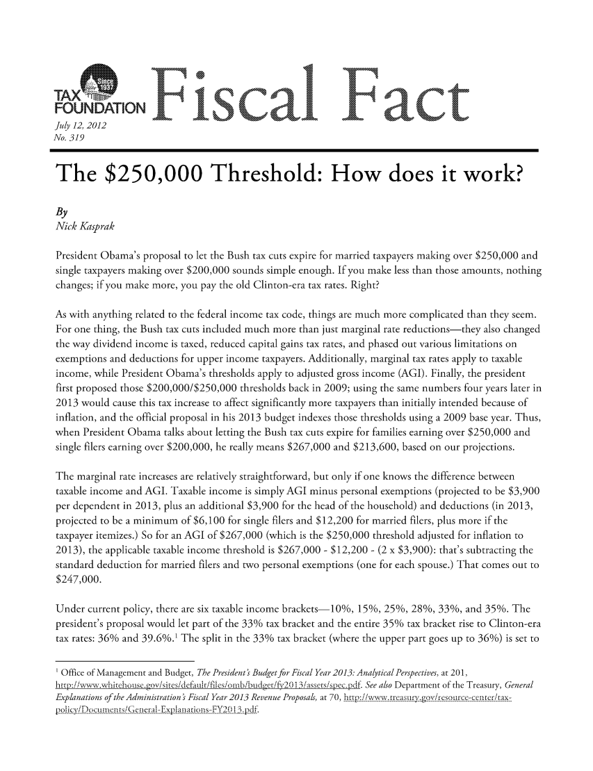 handle is hein.taxfoundation/ffdbjxz0001 and id is 1 raw text is: FUDTOFiclF act
July 12, 2012
No. 319
The $250,000 Threshold: How does it work?
By
Nick Kasprak
President Obama's proposal to let the Bush tax cuts expire for married taxpayers making over $250,000 and
single taxpayers making over $200,000 sounds simple enough. If you make less than those amounts, nothing
changes; if you make more, you pay the old Clinton-era tax rates. Right?
As with anything related to the federal income tax code, things are much more complicated than they seem.
For one thing, the Bush tax cuts included much more than just marginal rate reductions-they also changed
the way dividend income is taxed, reduced capital gains tax rates, and phased out various limitations on
exemptions and deductions for upper income taxpayers. Additionally, marginal tax rates apply to taxable
income, while President Obama's thresholds apply to adjusted gross income (AGI). Finally, the president
first proposed those $200,000/$250,000 thresholds back in 2009; using the same numbers four years later in
2013 would cause this tax increase to affect significantly more taxpayers than initially intended because of
inflation, and the official proposal in his 2013 budget indexes those thresholds using a 2009 base year. Thus,
when President Obama talks about letting the Bush tax cuts expire for families earning over $250,000 and
single filers earning over $200,000, he really means $267,000 and $213,600, based on our projections.
The marginal rate increases are relatively straightforward, but only if one knows the difference between
taxable income and AGI. Taxable income is simply AGI minus personal exemptions (projected to be $3,900
per dependent in 2013, plus an additional $3,900 for the head of the household) and deductions (in 2013,
projected to be a minimum of $6,100 for single filers and $12,200 for married filers, plus more if the
taxpayer itemizes.) So for an AGI of $267,000 (which is the $250,000 threshold adjusted for inflation to
2013), the applicable taxable income threshold is $267,000 - $12,200 - (2 x $3,900): that's subtracting the
standard deduction for married filers and two personal exemptions (one for each spouse.) That comes out to
$247,000.
Under current policy, there are six taxable income brackets-10%, 15%, 25%, 28%, 33%, and 35%. The
president's proposal would let part of the 33% tax bracket and the entire 35% tax bracket rise to Clinton-era
tax rates: 36% and 39.6%.' The split in the 33% tax bracket (where the upper part goes up to 36%) is set to
Office of Management and Budget, The President's Budget for Fiscal Year 2013: Analytical Perspectives, at 201,
htnp:/iavrx.whkehouse.gov/sites/defaukifilesiowb/budueri/,201 3/assersispec.Dd. See also Department of the Treasury, General
Explanations of the Administration ' Fiscal Year 2013 Revenue Proposals, at 70, _http://-wiw.tryasuvgovireso, i/rc-ccnrern tax-
pnh__~jj~ciy/D(cI1( uns/Gi(E) Fvp1anatio s.-FY20 13 .)d&


