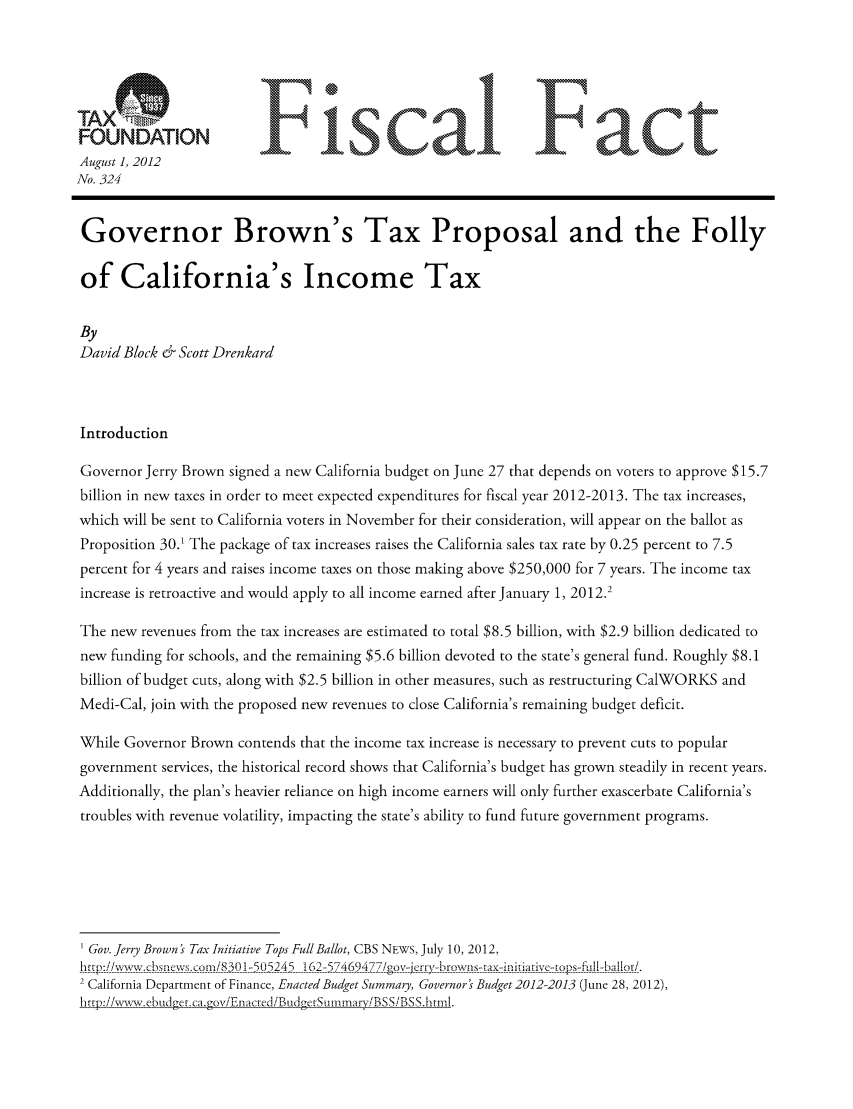 handle is hein.taxfoundation/ffdcexz0001 and id is 1 raw text is: FONAINFiscal Fact
August 1, 2012
No. 324
Governor Brown's Tax Proposal and the Folly
of California's Income Tax
By
David Block & Scott Drenkard
Introduction
Governor Jerry Brown signed a new California budget on June 27 that depends on voters to approve $15.7
billion in new taxes in order to meet expected expenditures for fiscal year 2012-2013. The tax increases,
which will be sent to California voters in November for their consideration, will appear on the ballot as
Proposition 30.1 The package of tax increases raises the California sales tax rate by 0.25 percent to 7.5
percent for 4 years and raises income taxes on those making above $250,000 for 7 years. The income tax
increase is retroactive and would apply to all income earned after January 1, 2012.2
The new revenues from the tax increases are estimated to total $8.5 billion, with $2.9 billion dedicated to
new funding for schools, and the remaining $5.6 billion devoted to the state's general fund. Roughly $8.1
billion of budget cuts, along with $2.5 billion in other measures, such as restructuring CalWORKS and
Medi-Cal, join with the proposed new revenues to close California's remaining budget deficit.
While Governor Brown contends that the income tax increase is necessary to prevent cuts to popular
government services, the historical record shows that California's budget has grown steadily in recent years.
Additionally, the plan's heavier reliance on high income earners will only further exascerbate California's
troubles with revenue volatility, impacting the state's ability to fund future government programs.
Gov. Jerry Brown ' Tax Initiative Tops Full Ballot, CBS NEWS, July 10, 2012,
ht~:/ww~ .bucwsor/83] 5U245 162-5-469~7gvjryhor~a nralctp-ulUio!
2 California Department of Finance, Enacted Budget Summary, Governor's Budget 2012-2013 (June 28, 2012),
htp://-,,w .ebud get.ca.gv/Eiacte d/BudgetSumtn.arv/BSS /BSS.httrrl.


