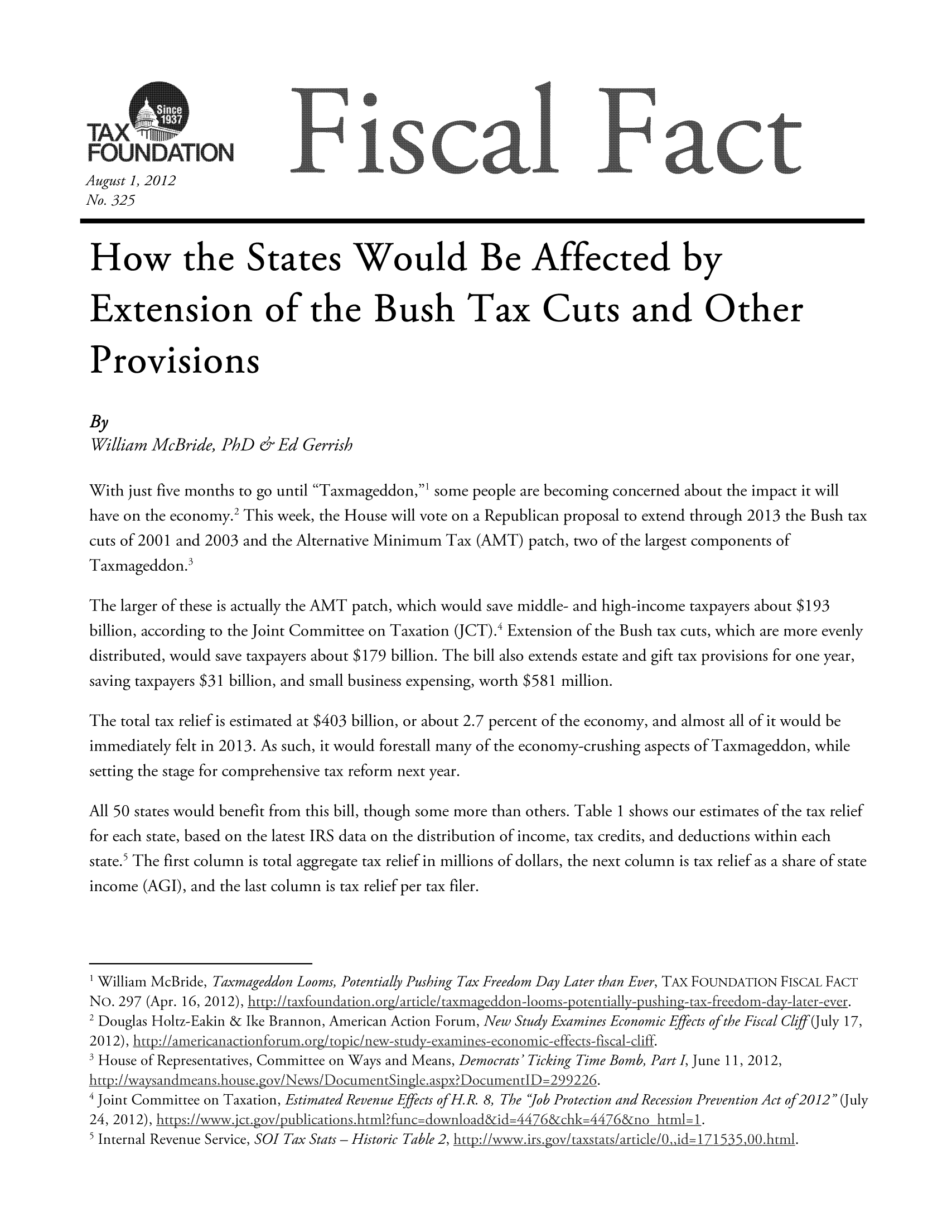 handle is hein.taxfoundation/ffdcfxz0001 and id is 1 raw text is: TAX 
FUDAT UN                                               °
August 1, 2012
No. 325
How the States Would Be Affected by
Extension of the Bush Tax Cuts and Other
Provisions
By
William McBride, PhD & Ed Gerrish
With just five months to go until Taxmageddon,' some people are becoming concerned about the impact it will
have on the economy.2 This week, the House will vote on a Republican proposal to extend through 2013 the Bush tax
cuts of 2001 and 2003 and the Alternative Minimum Tax (AMT) patch, two of the largest components of
Taxmageddon.3
The larger of these is actually the AMT patch, which would save middle- and high-income taxpayers about $193
billion, according to the Joint Committee on Taxation JCT).4 Extension of the Bush tax cuts, which are more evenly
distributed, would save taxpayers about $179 billion. The bill also extends estate and gift tax provisions for one year,
saving taxpayers $31 billion, and small business expensing, worth $581 million.
The total tax relief is estimated at $403 billion, or about 2.7 percent of the economy, and almost all of it would be
immediately felt in 2013. As such, it would forestall many of the economy-crushing aspects of Taxmageddon, while
setting the stage for comprehensive tax reform next year.
All 50 states would benefit from this bill, though some more than others. Table 1 shows our estimates of the tax relief
for each state, based on the latest IRS data on the distribution of income, tax credits, and deductions within each
state.5 The first column is total aggregate tax relief in millions of dollars, the next column is tax relief as a share of state
income (AGI), and the last column is tax relief per tax filer.
1 William McBride, Taxmageddon Looms, Potentially Pushing Tax Freedom Day Later than Ever, TAX FOUNDATION FISCAL FACT
NO. 297 (Apr. 16, 2012), h tvt:/taxfoundation.org/aruiclekaxmageddon-loms-pote*tiall -pushin1g-tax-freedom-day-la~er-ever.
2 Douglas Holtz-Eakin & Ike Brannon, American Action Forum, New Study Examines Economic Effects of the Fiscal/C/iff(July 17,
2012), http:!/americanactionforum.org/topic/ncw study cxamines-economic-effects-fiscal-cliff.
SHouse of Representatives, Committee on Ways and Means, Democrats' Ticking Time Bomb, Part I, June 11, 2012,
http:/iwaysandmea ns.housecgov/Ncws/DocumentSingle. aspx? Document1lD=299226.
4 Joint Committee on Taxation, Estimated Revenue Effects ofH.R. 8, The job Protection and Recession Prevention Act of 2012 (July

24, 2012), https:/www.jct.gov/publications.html?finc=download&id=4476&chk=476&no html= 1.
5 Internal Revenue Service, SOI Tax Stats- Historic Table 2, http://www.irs.govtaxstatsIarticle/O,,id=IZ I535,00.litml.


