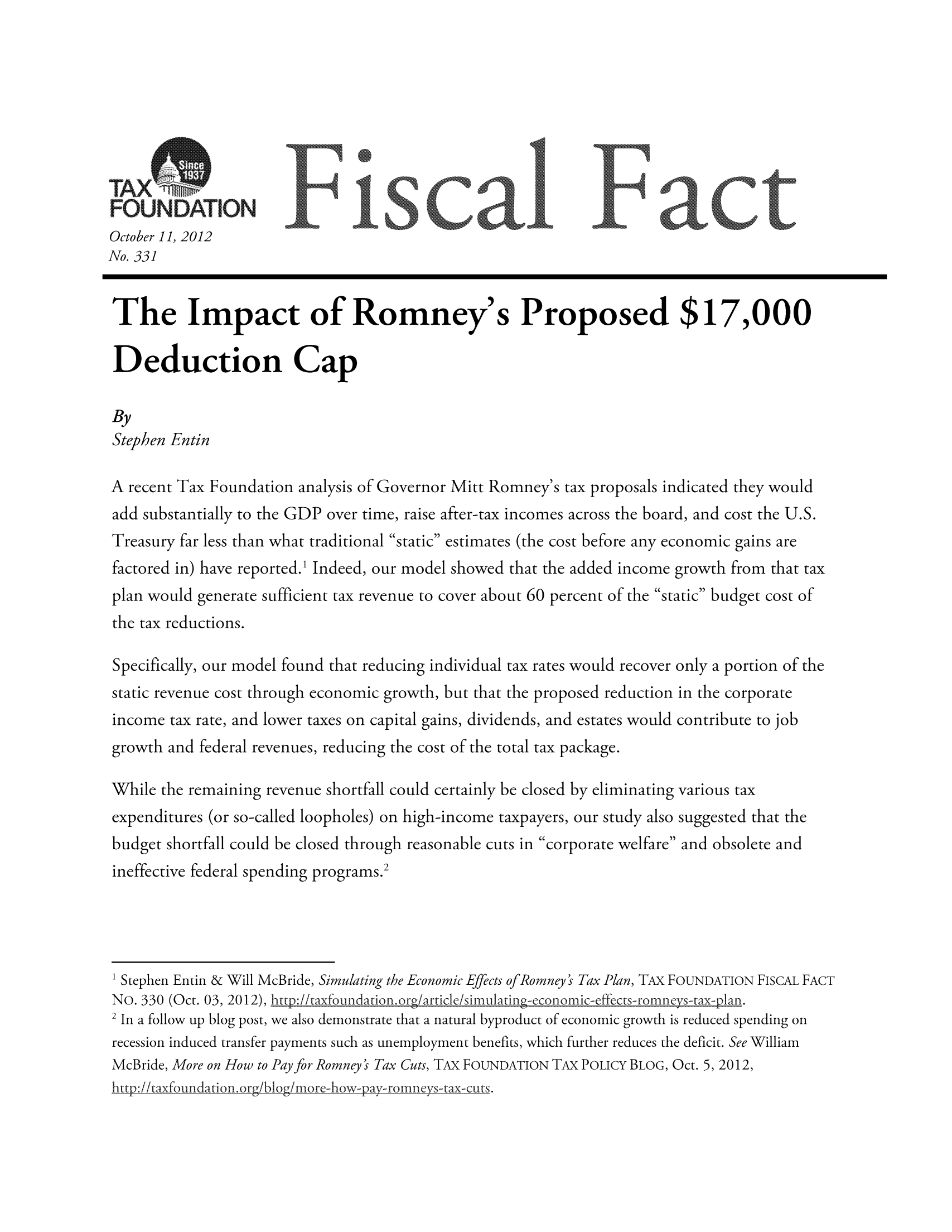 handle is hein.taxfoundation/ffddbxz0001 and id is 1 raw text is: October 11, 2012
No. 331
The Impact of Romney's Proposed $17,000
Deduction Cap
By
Stephen Entin
A recent Tax Foundation analysis of Governor Mitt Romney's tax proposals indicated they would
add substantially to the GDP over time, raise after-tax incomes across the board, and cost the U.S.
Treasury far less than what traditional static estimates (the cost before any economic gains are
factored in) have reported.1 Indeed, our model showed that the added income growth from that tax
plan would generate sufficient tax revenue to cover about 60 percent of the static budget cost of
the tax reductions.
Specifically, our model found that reducing individual tax rates would recover only a portion of the
static revenue cost through economic growth, but that the proposed reduction in the corporate
income tax rate, and lower taxes on capital gains, dividends, and estates would contribute to job
growth and federal revenues, reducing the cost of the total tax package.
While the remaining revenue shortfall could certainly be closed by eliminating various tax
expenditures (or so-called loopholes) on high-income taxpayers, our study also suggested that the
budget shortfall could be closed through reasonable cuts in corporate welfare and obsolete and
ineffective federal spending programs.2
1Stephen Entin & Will McBride, Simulating the Economic Effects of Romney's Tax Plan, TAX FOUNDATION FISCAL FACT
NO. 330 (Oct. 03, 2012), :ttp//taxfoundation. org/articke/simnulatng econmmic -effcts-romneys-ta-7an.
2 In a follow up blog post, we also demonstrate that a natural byproduct of economic growth is reduced spending on
recession induced transfer payments such as unemployment benefits, which further reduces the deficit. See William
McBride, More on How to Pay for Romney's Tax Cuts, TAX FOUNDATION TAX POLICY BLOG, Oct. 5, 2012,
http:/ikaxfoundationorg/blog/mnore-how-pay-romneys-tax-cuts.



