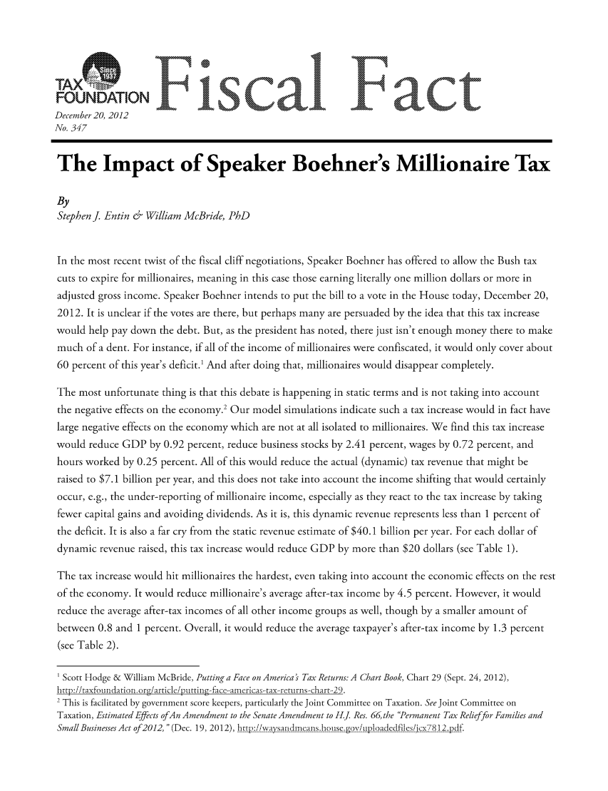 handle is hein.taxfoundation/ffdehxz0001 and id is 1 raw text is: FONATO                       ]scal F act
December 20, 2012
No. 347
The Impact of Speaker Boehner's Millionaire Tax
By
Stephen J Entin & William McBride, PhD
In the most recent twist of the fiscal cliff negotiations, Speaker Boehner has offered to allow the Bush tax
cuts to expire for millionaires, meaning in this case those earning literally one million dollars or more in
adjusted gross income. Speaker Boehner intends to put the bill to a vote in the House today, December 20,
2012. It is unclear if the votes are there, but perhaps many are persuaded by the idea that this tax increase
would help pay down the debt. But, as the president has noted, there just isn't enough money there to make
much of a dent. For instance, if all of the income of millionaires were confiscated, it would only cover about
60 percent of this year's deficit.1 And after doing that, millionaires would disappear completely.
The most unfortunate thing is that this debate is happening in static terms and is not taking into account
the negative effects on the economy.2 Our model simulations indicate such a tax increase would in fact have
large negative effects on the economy which are not at all isolated to millionaires. We find this tax increase
would reduce GDP by 0.92 percent, reduce business stocks by 2.41 percent, wages by 0.72 percent, and
hours worked by 0.25 percent. All of this would reduce the actual (dynamic) tax revenue that might be
raised to $7.1 billion per year, and this does not take into account the income shifting that would certainly
occur, e.g., the under-reporting of millionaire income, especially as they react to the tax increase by taking
fewer capital gains and avoiding dividends. As it is, this dynamic revenue represents less than 1 percent of
the deficit. It is also a far cry from the static revenue estimate of $40.1 billion per year. For each dollar of
dynamic revenue raised, this tax increase would reduce GDP by more than $20 dollars (see Table 1).
The tax increase would hit millionaires the hardest, even taking into account the economic effects on the rest
of the economy. It would reduce millionaire's average after-tax income by 4.5 percent. However, it would
reduce the average after-tax incomes of all other income groups as well, though by a smaller amount of
between 0.8 and 1 percent. Overall, it would reduce the average taxpayer's after-tax income by 1.3 percent
(see Table 2).
Scott Hodge & William McBride, Putting a Face on America's Tax Returns: A Chart Book, Chart 29 (Sept. 24, 2012),
brtp:/litaxfountdaritin(rg/articleiputting face-.arericas-.tax returns.chart.-,9.
2 This is facilitated by government score keepers, particularly the Joint Committee on Taxation. See Joint Committee on
Taxation, Estimated Effects ofAn Amendment to the Senate Amendment to H.J. Res. 66, the Permanent Tax Relief for Families and
Small Businesses Act of2012,  (Dec. 19, 2012), bgrtg t!iWA) u!fl( s n bmahse tg  -----dedes/j  l  -]---


