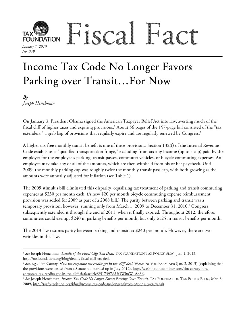 handle is hein.taxfoundation/ffdejxz0001 and id is 1 raw text is: FUDTOFiscal Fact
January 7, 2013
No. 349
Income Tax Code No Longer Favors
Parking over Transit...For Now
By
Joseph Henchman
On January 3, President Obama signed the American Taxpayer Relief Act into law, averting much of the
fiscal cliff of higher taxes and expiring provisions.' About 56 pages of the 157-page bill consisted of the tax
extenders, a grab bag of provisions that regularly expire and are regularly renewed by Congress.2
A higher tax-free monthly transit benefit is one of these provisions. Section 132(o of the Internal Revenue
Code establishes a qualified transportation fringe, excluding from tax any income (up to a cap) paid by the
employer for the employee's parking, transit passes, commuter vehicles, or bicycle commuting expenses. An
employee may take any or all of the amounts, which are then withheld from his or her paycheck. Until
2009, the monthly parking cap was roughly twice the monthly transit pass cap, with both growing as the
amounts were annually adjusted for inflation (see Table 1).
The 2009 stimulus bill eliminated this disparity, equalizing tax treatment of parking and transit commuting
expenses at $230 per month each. (A new $20 per month bicycle commuting expense reimbursement
provision was added for 2009 as part of a 2008 bill.) The parity between parking and transit was a
temporary provision, however, running only from March 1, 2009 to December 31, 2010.3 Congress
subsequently extended it through the end of 2011, when it finally expired. Throughout 2012, therefore,
commuters could exempt $240 in parking benefits per month, but only $125 in transit benefits per month.
The 2013 law restores parity between parking and transit, at $240 per month. However, there are two
wrinkles in this law.
1 Se Joseph Henchman, Details of the Fiscal Cliff Tax Deal, TAX FOUNDATION TAX POLICY BLOG, Jan. 1, 2013,
hj:;!Ln.!// a d oatotogi .Aogdec tils-fibtal-cliff-tax-deal.
2 See, e.g., Tim Carney, How the corporate tax credits got in the 'chI deal, WASHINGTON EXAMINER (Jan. 2, 2013) (explaining that
the provisions were pasted from a Senate bill marked up in July 2012), htp:i/washingtonexaiiiner.com/timr-carne-how-
corporate- 1ax-credits-got- -the-ci--ea',/art'cle/251739/# .UOW'InA  AdSE.
3 See Joseph Henchman, Income Tax Code No Longer Favors Parking Over Transit, TAX FOUNDATION TAX POLICY BLOG, Mar. 3,
2009, hitm----:-/-andatio.  rg -b] g/'nc r e-x----de-------nge a----------  a---g-i------i.


