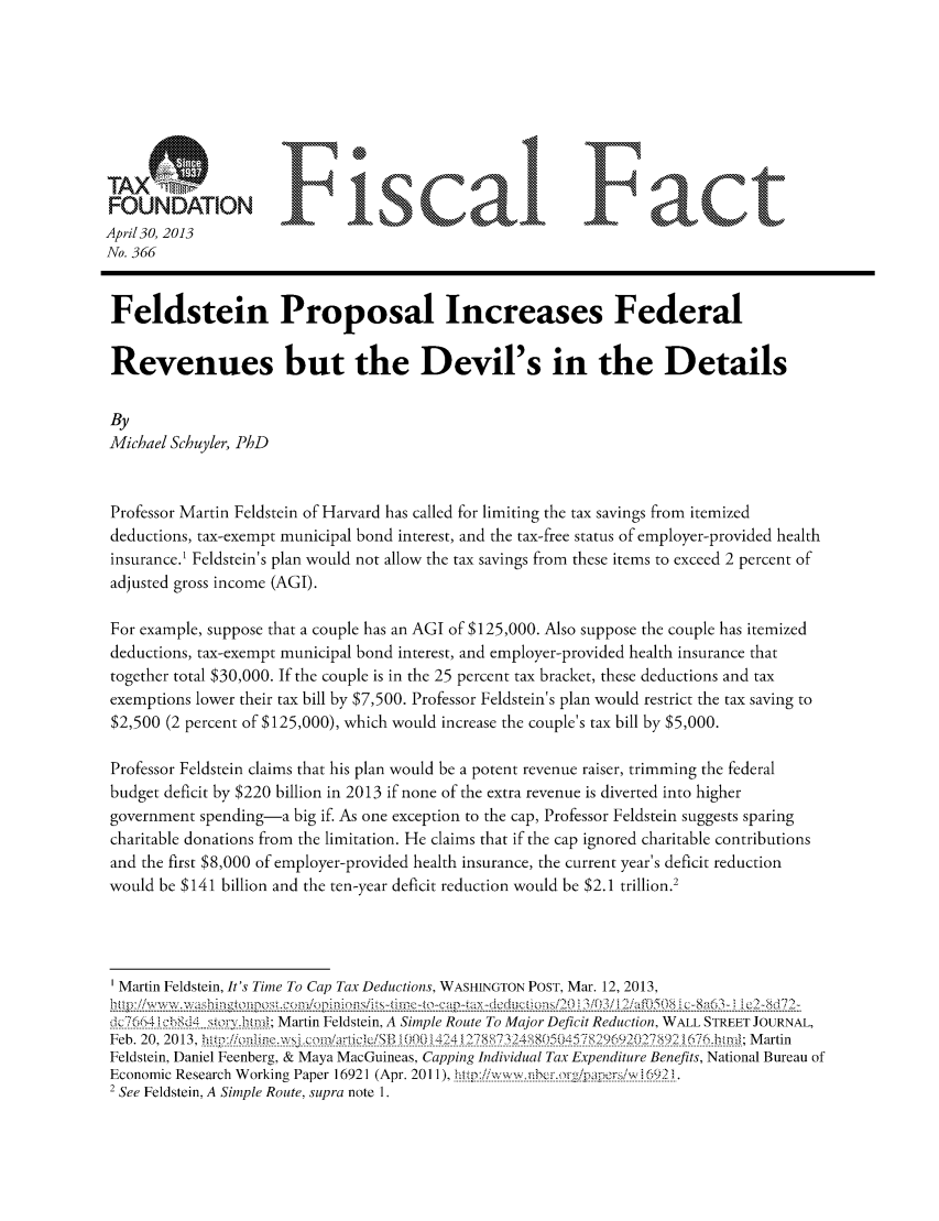handle is hein.taxfoundation/ffdggxz0001 and id is 1 raw text is: April30, 2013
No. 366
Feldstein Proposal Increases Federal
Revenues but the Devil's in the Details
By
Michael Schuyler, PhD
Professor Martin Feldstein of Harvard has called for limiting the tax savings from itemized
deductions, tax-exempt municipal bond interest, and the tax-free status of employer-provided health
insurance.' Feldstein's plan would not allow the tax savings from these items to exceed 2 percent of
adjusted gross income (AGI).
For example, suppose that a couple has an AGI of $125,000. Also suppose the couple has itemized
deductions, tax-exempt municipal bond interest, and employer-provided health insurance that
together total $30,000. If the couple is in the 25 percent tax bracket, these deductions and tax
exemptions lower their tax bill by $7,500. Professor Feldstein's plan would restrict the tax saving to
$2,500 (2 percent of $125,000), which would increase the couple's tax bill by $5,000.
Professor Feldstein claims that his plan would be a potent revenue raiser, trimming the federal
budget deficit by $220 billion in 2013 if none of the extra revenue is diverted into higher
government spending-a big if. As one exception to the cap, Professor Feldstein suggests sparing
charitable donations from the limitation. He claims that if the cap ignored charitable contributions
and the first $8,000 of employer-provided health insurance, the current year's deficit reduction
would be $141 billion and the ten-year deficit reduction would be $2.1 trillion.2
Martin Feldstein, It's Time To Cap Tax Deductions, WASHINGTON POST, Mar. 12, 2013,
-7;n_9_4 __?'___.__?tn__.; Martin Feldstein, A Simple Route To Major Deficit Reduction, WALL STREET JOURNAL,
Feb. 20, 2013, h~ /  hexjm&jk~ (Ol'4        7K~~M     (47    6){7V~6~bn;Martin
Feldstein, Daniel Feenberg, & Maya MacGuineas, Capping Individual Tax Expenditure Benefits, National Bureau of
Economic Research Working Paper 16921 (Apr. 2011), h . t  :!.k::... ffh  fp!M,  . 692.1.
2 See Feldstein, A Simple Route, supra note 1.


