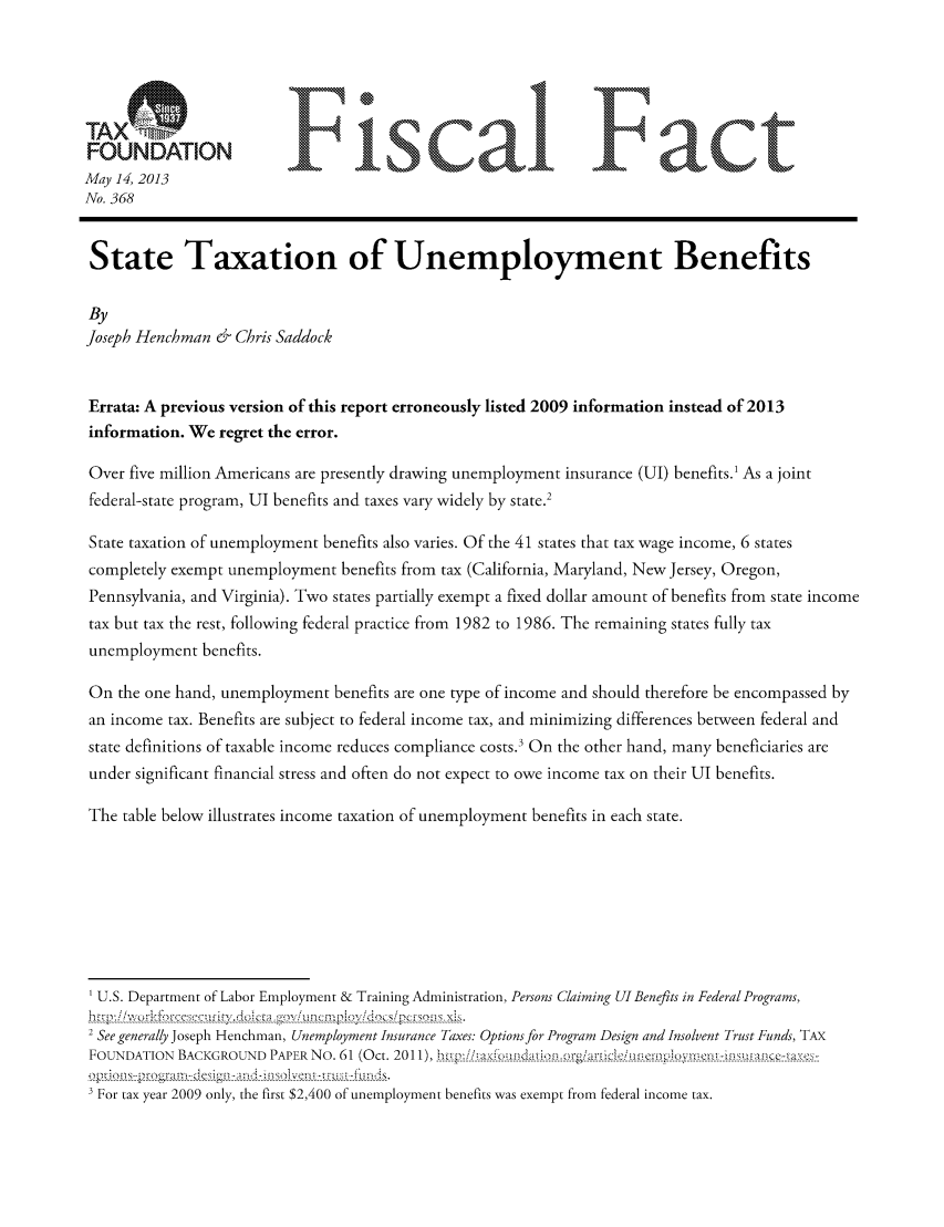 handle is hein.taxfoundation/ffdgixz0001 and id is 1 raw text is: FONAINFisa                                                     F act
May 14, 2013
No. 368
State Taxation of Unemployment Benefits
By
Joseph Henchman & Chris Saddock
Errata: A previous version of this report erroneously listed 2009 information instead of 2013
information. We regret the error.
Over five million Americans are presently drawing unemployment insurance (UIl) benefits.1 As a joint
federal-state program, UI benefits and taxes vary widely by state.2
State taxation of unemployment benefits also varies. Of the 41 states that tax wage income, 6 states
completely exempt unemployment benefits from tax (California, Maryland, New Jersey, Oregon,
Pennsylvania, and Virginia). Two states partially exempt a fixed dollar amount of benefits from state income
tax but tax the rest, following federal practice from 1982 to 1986. The remaining states fully tax
unemployment benefits.
On the one hand, unemployment benefits are one type of income and should therefore be encompassed by
an income tax. Benefits are subject to federal income tax, and minimizing differences between federal and
state definitions of taxable income reduces compliance costs.3 On the other hand, many beneficiaries are
under significant financial stress and often do not expect to owe income tax on their UI benefits.
The table below illustrates income taxation of unemployment benefits in each state.
U.S. Department of Labor Employment & Training Administration, Persons Claiming UIBenefits in Federal Programs,
2 See generally Joseph Henchman, Unemployment Insurance Taxes: Options for Program Design and Insolvent Trust Funds, TAX
FOUNDATION  BACKGROUND  PAPER No. 61 (Oct. 2011),      -- --------- -----------.- -l-i-  - -
-F- Q  - y I r - ------- ly, the-- s --t2,400o unemployment-bene- --------
For tax year 2009 only, the first $2,400 of unemployment benefits was exempt from federal income tax.


