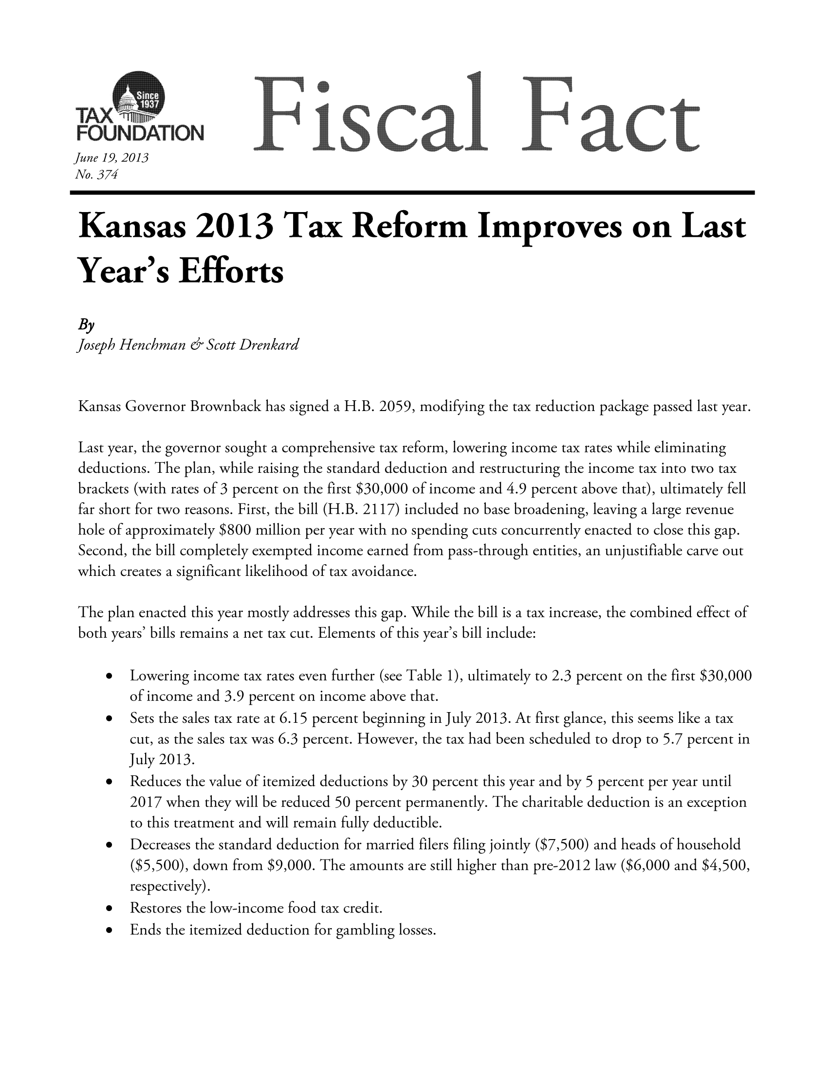 handle is hein.taxfoundation/ffdhexz0001 and id is 1 raw text is: t UsNOAT, ON]F                      scal ]Fact
June 19, 2013
No. 374
Kansas 2013 Tax Reform Improves on Last
Year's Efforts
By
Joseph Henchman & Scott Drenkard
Kansas Governor Brownback has signed a H.B. 2059, modifying the tax reduction package passed last year.
Last year, the governor sought a comprehensive tax reform, lowering income tax rates while eliminating
deductions. The plan, while raising the standard deduction and restructuring the income tax into two tax
brackets (with rates of 3 percent on the first $30,000 of income and 4.9 percent above that), ultimately fell
far short for two reasons. First, the bill (H.B. 2117) included no base broadening, leaving a large revenue
hole of approximately $800 million per year with no spending cuts concurrently enacted to close this gap.
Second, the bill completely exempted income earned from pass-through entities, an unjustifiable carve out
which creates a significant likelihood of tax avoidance.
The plan enacted this year mostly addresses this gap. While the bill is a tax increase, the combined effect of
both years' bills remains a net tax cut. Elements of this year's bill include:
 Lowering income tax rates even further (see Table 1), ultimately to 2.3 percent on the first $30,000
of income and 3.9 percent on income above that.
  Sets the sales tax rate at 6.15 percent beginning in July 2013. At first glance, this seems like a tax
cut, as the sales tax was 6.3 percent. However, the tax had been scheduled to drop to 5.7 percent in
July 2013.
  Reduces the value of itemized deductions by 30 percent this year and by 5 percent per year until
2017 when they will be reduced 50 percent permanently. The charitable deduction is an exception
to this treatment and will remain fully deductible.
* Decreases the standard deduction for married fliers filing jointly ($7,500) and heads of household
($5,500), down from $9,000. The amounts are still higher than pre-2012 law ($6,000 and $4,500,
respectively).
* Restores the low-income food tax credit.
* Ends the itemized deduction for gambling losses.


